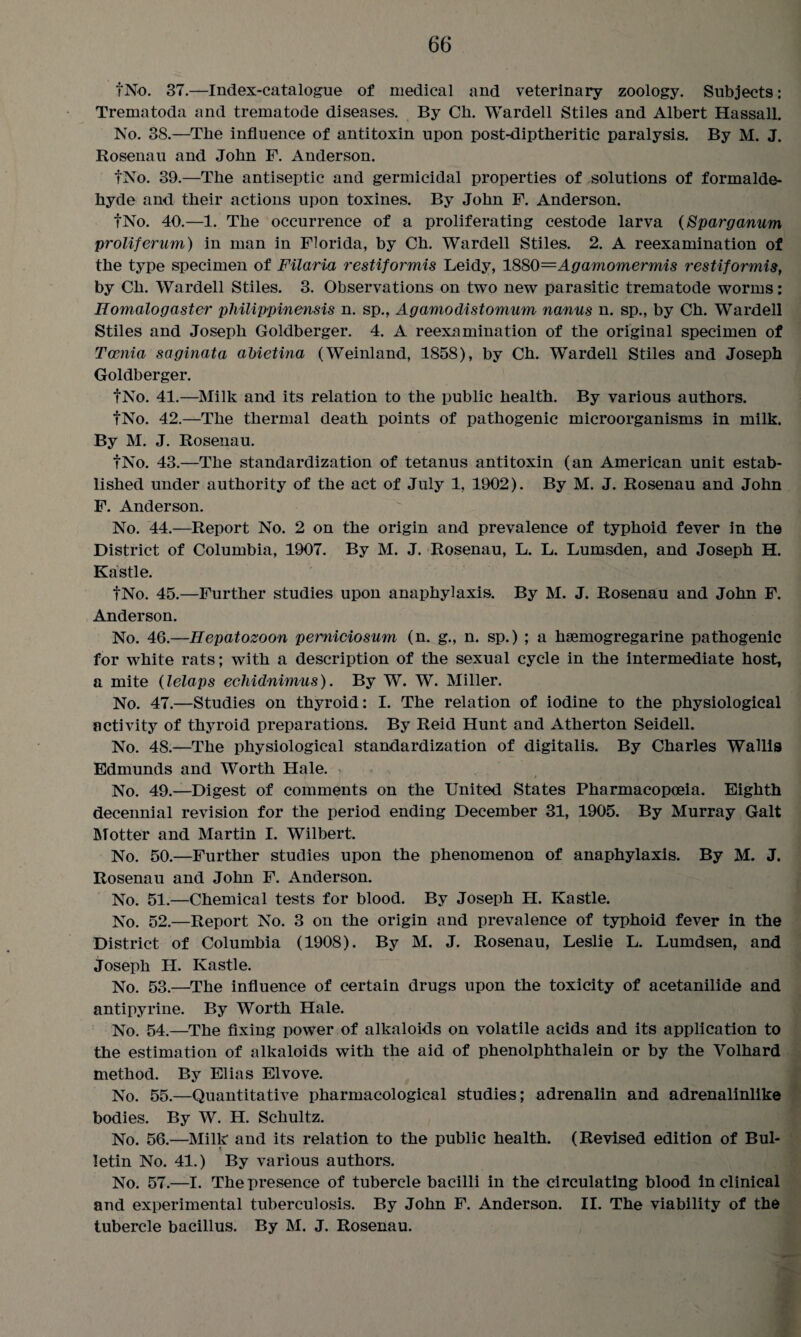 tNo. 37.—Index-catalogue of medical and veterinary zoology. Subjects: Trematoda and trematode diseases. By Ch. Wardell Stiles and Albert Hassall. No. 38.—The influence of antitoxin upon post-diptheritic paralysis. By M. J. Rosenau and John F. Anderson. tNo. 39.—The antiseptic and germicidal properties of solutions of formalde¬ hyde and their actions upon toxines. By John F. Anderson. tNo. 40.—1. The occurrence of a proliferating cestode larva (Sparganum proliferum) in man in Florida, by Ch. Warded Stiles. 2. A reexamination of the type specimen of Filaria restiformis Leidy, 1880—Agamomermis restiformis, by Ch. Warded Stiles. 3. Observations on two new parasitic trematode worms: Homalogaster philippinensis n. sp., Agamodistomum nanus n. sp., by Ch. Warded Stiles and Joseph Goldberger. 4. A reexamination of the original specimen of Tccnia saginata abietina (Weinland, 1858), by Ch. Warded Stiles and Joseph Goldberger. tNo. 41.—Milk and its relation to the public health. By various authors. tNo. 42.—The thermal death points of pathogenic microorganisms in milk. By M. J. Rosenau. tNo. 43.—The standardization of tetanus antitoxin (an American unit estab¬ lished under authority of the act of July 1, 1902). By M. J. Rosenau and John F. Anderson. No. 44.—Report No. 2 on the origin and prevalence of typhoid fever in the District of Columbia, 1907. By M. J. Rosenau, L. L. Lumsden, and Joseph H. Kastle. tNo. 45.—Further studies upon anaphylaxis. By M. J. Rosenau and John F. Anderson. No. 46.—Hepatozoon perniciosum (n. g., n. sp.) ; a hsemogregarine pathogenic for white rats; with a description of the sexual cycle in the intermediate host, a mite (lelaps echidnimus). By W. W. Miller. No. 47.—Studies on thyroid: I. The relation of iodine to the physiological activity of thyroid preparations. By Reid Hunt and Atherton Seidell. No. 48.—The physiological standardization of digitalis. By Charles Wallis Edmunds and Worth Hale. * No. 49.—Digest of comments on the United States Pharmacopoeia. Eighth decennial revision for the period ending December 31, 1905. By Murray Galt Motter and Martin I. Wilbert. No. 50.—Further studies upon the phenomenon of anaphylaxis. By M. J. Rosenau and John F. Anderson. No. 51.—Chemical tests for blood. By Joseph H. Kastle. No. 52.—Report No. 3 on the origin and prevalence of typhoid fever in the District of Columbia (1908). By M. J. Rosenau, Leslie L. Lumdsen, and Joseph H. Kastle. No. 53.—The influence of certain drugs upon the toxicity of acetanilide and antipyrine. By Worth Hale. No. 54.—The fixing power of alkaloids on volatile acids and its application to the estimation of alkaloids with the aid of phenolphthalein or by the Yolhard method. By Elias Elvove. No. 55.—Quantitative pharmacological studies; adrenalin and adrenalinlike bodies. By W. H. Schultz. No. 56.—Milk and its relation to the public health. (Revised edition of Bui- letin No. 41.) By various authors. No. 57.—I. The presence of tubercle bacilli in the circulating blood in clinical and experimental tuberculosis. By John F. Anderson. II. The viability of the tubercle bacillus. By M. J. Rosenau.