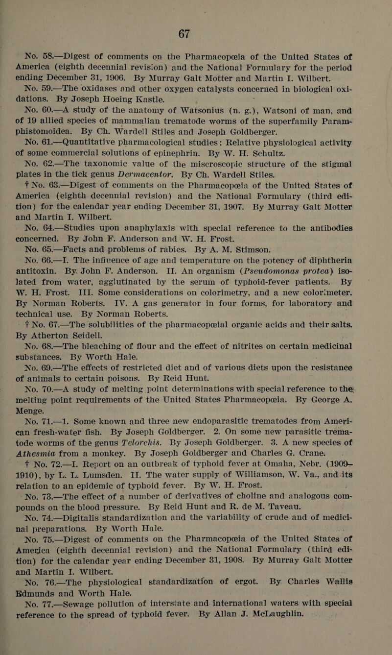 No. 58.—Digest of comments on the Pharmacopoeia of the United States of America (eighth decennial revision) and the National Formulary for the period ending December 31, 1906. By Murray Galt Hotter and Martin I. Wilbert. No. 59.—The oxidases and other oxygen catalysts concerned in biological oxi¬ dations. By Joseph Hoeing Kastle. No. 60.—A study of the anatomy of Watsonius (n. g.), Watsoni of man, and of 19 allied species of mammalian trematode worms of the superfamily Param- phistomoidea. By Ch. Wardell Stiles and Joseph Goldberger. No. 61.—Quantitative pharmacological studies: Relative physiological activity of some commercial solutions of epinephrin. By W. H. Schultz. No. 62.—The taxonomic value of the miscroscopic structure of the stigmal plates in the tick genus Dermacentor. By Ch. Wardell Stiles. t No. 63.—Digest of comments on the Pharmacopoeia of the United States of America (eighth decennial revision) and the National Formulary (third edi¬ tion) for the calendar year ending December 31, 1907. By Murray Galt Motter and Martin I. Wilbert. No. 64.—Studies upon anaphylaxis with special reference to the antibodies concerned. By John F. Anderson and W. H. Frost. No. 65.—Facts and problems of rabies. By A. M. Stimson. No. 66.—I. The influence of age and temperature on the potency of diphtheria antitoxin. By John F. Anderson. II. An organism (Pseudomonas protea) iso¬ lated from water, agglutinated by the serum of typhoid-fever patients. By W. H. Frost. III. Some considerations on colorimetry, and a new colorimeter. By Norman Roberts. IV. A gas generator in four forms, for laboratory and technical use. By Norman Roberts. f No. 67.—The solubilities of the pharmacopoeial organic acids and their salts. By Atherton Seidell. No. 68.—The bleaching of flour and the effect of nitrites on certain medicinal substances. By Worth Hale. No. 69.—The effects of restricted diet and of various diets upon the resistance of animals to certain poisons. By Reid Hunt. No. 70.—A study of melting point determinations with special reference to the; melting point requirements of the United States Pharmacopoeia. By George A. Menge. No. 71.—1. Some known and three new endoparasitic trematodes from Ameri¬ can fresh-water fish. By Joseph Goldberger. 2. On some new parasitic trema¬ tode worms of the genus Telorchis. By Joseph Goldberger. 3. A new species of Athesmia from a monkey. By Joseph Goldberger and Charles G. Crane. f No. 72.—I. Report on an outbreak of typhoid fever at Omaha, Nebr. (1909- 1910), by L. L. Lumsden. II. The water supply of Williamson, W. Va., and its relation to an epidemic of typhoid fever. By W. H. Frost. No. 73.—The effect of a number of derivatives of choline and analogous com¬ pounds on the blood pressure. By Reid Hunt and R. de M. Taveau. No. 74.—Digitalis standardization and the variability of crude and of medici¬ nal preparations. By Worth Hale. No. 75.—Digest of comments on the Pharmacopoeia of the United States of Ametfca (eighth decennial revision) and the National Formulary (third edi¬ tion) for the calendar year ending December 31, 1908. By Murray Galt Motter and Martin I. Wilbert. No. 76.—The physiological standardization of ergot. By Charles Wallis Edmunds and Worth Hale. No. 77.—Sewage pollution of interstate and international waters with special reference to the spread of typhoid fever. By Allan J. McLaughlin.