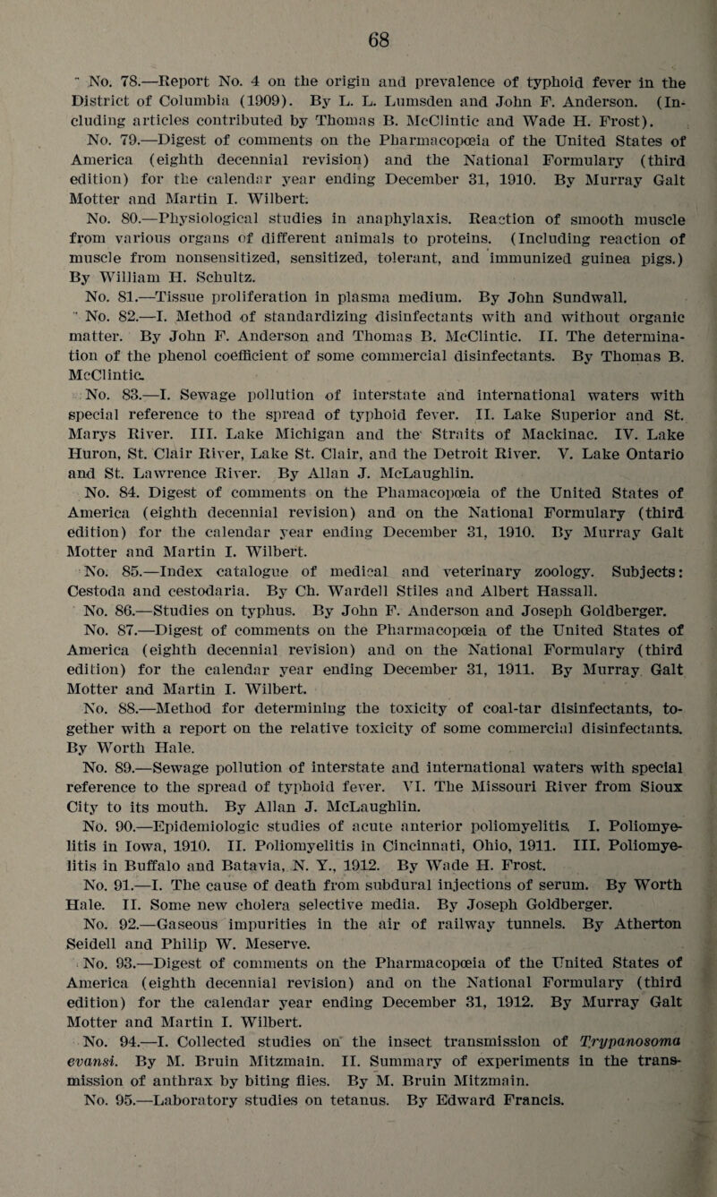  No. 78.—Report No. 4 on tlie origin and prevalence of typhoid fever in the District of Columbia (1909). By L. L. Lumsden and John F. Anderson. (In¬ cluding articles contributed by Thomas B. McClintic and Wade H. Frost). No. 79.—Digest of comments on the Pharmacopoeia of the United States of America (eighth decennial revision) and the National Formulary (third edition) for the calendar year ending December 31, 1910. By Murray Galt Motter and Martin I. Wilbert; No. 80.—Physiological studies in anaphylaxis. Reaction of smooth muscle from various organs of different animals to proteins. (Including reaction of muscle from nonsensitized, sensitized, tolerant, and immunized guinea pigs.) By William H. Schultz. No. 81.—Tissue proliferation in plasma medium. By John Sundwall.  No. 82.—I. Method of standardizing disinfectants with and without organic matter. By John F. Anderson and Thomas B. McClintic. II. The determina¬ tion of the phenol coefficient of some commercial disinfectants. By Thomas B. McClintic. No. 83.—I. Sewage pollution of interstate and international waters with special reference to the spread of typhoid fever. II. Lake Superior and St. Marys River. III. Lake Michigan and the' Straits of Mackinac. IV. Lake Huron, St. Clair River, Lake St. Clair, and the Detroit River. V. Lake Ontario and St. Lawrence River. By Allan J. McLaughlin. No. 84. Digest of comments on the Pliamacopoeia of the United States of America (eighth decennial revision) and on the National Formulary (third edition) for the calendar year ending December 31, 1910. By Murray Galt Motter and Martin I. Wilbert. No. 85.—Index catalogue of medical and veterinary zoology. Subjects: Cestoda and cestodaria. By Ch. Wardell Stiles and Albert Hassall. No. 86.—Studies on typhus. By John F. Anderson and Joseph Goldberger. No. 87.—Digest of comments on the Pharmacopoeia of the United States of America (eighth decennial revision) and on the National Formulary (third edition) for the calendar year ending December 31, 1911. By Murray. Galt Motter and Martin I. Wilbert. No. 88.—Method for determining the toxicity of coal-tar disinfectants, to¬ gether with a report on the relative toxicity of some commercial disinfectants. By Worth Hale. No. 89.—Sewage pollution of interstate and international waters with special reference to the spread of typhoid fever. VI. The Missouri River from Sioux City to its mouth. By Allan J. McLaughlin. No. 90.—Epidemiologic studies of acute anterior poliomyelitis. I. Poliomye¬ litis in Iowa, 1910. II. Poliomyelitis in Cincinnati, Ohio, 1911. III. Poliomye¬ litis in Buffalo and Batavia, N. Y., 1912. By Wade H. Frost. No. 91.—I. The cause of death from subdural injections of serum. By Worth Hale. II. Some new cholera selective media. By Joseph Goldberger. No. 92.—Gaseous impurities in the air of railway tunnels. By Atherton Seidell and Philip W. Meserve. No. 93.—Digest of comments on the Pharmacopoeia of the United States of America (eighth decennial revision) and on the National Formulary (third edition) for the calendar year ending December 31, 1912. By Murray Galt Motter and Martin I. Wilbert. No. 94.—I. Collected studies on the insect transmission of Trypanosoma evansi. By M. Bruin Mitzmain. II. Summary of experiments in the trans¬ mission of anthrax by biting flies. By M. Bruin Mitzmain. No. 95.—Laboratory studies on tetanus. By Edward Francis.