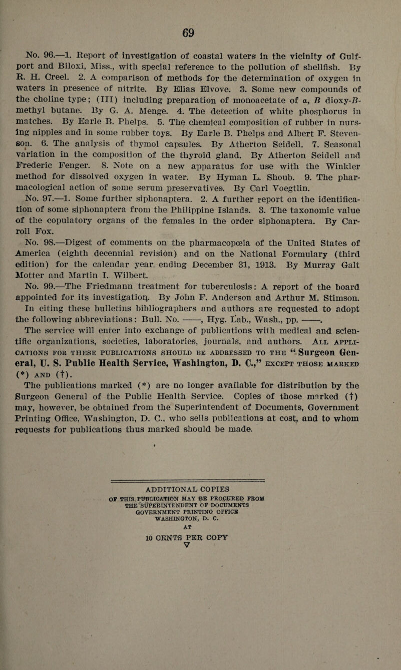 No. 96.—1. Report of investigation of coastal waters in the vicinity of Gulf¬ port and Biloxi, Miss., with special reference to the pollution of shellfish. By R. H. Creel. 2. A comparison of methods for the determination of oxygen in waters in presence of nitrite. By Elias Elvove. 3. Some new compounds of the choline type; (III) including preparation of monoacetate of a, B dioxy-B- methyl butane. By G. A. Menge. 4. The detection of white phosphorus in matches. By Earle B. Phelps. 5. The chemical composition of rubber in nurs¬ ing nipples and in some rubber toys. By Earle B. Phelps and Albert F. Steven¬ son. 6. The analysis of thymol capsules. By Atherton Seidell. 7. Seasonal variation in the composition of the thyroid gland. By Atherton Seidell and Frederic Fenger. 8. Note on a new apparatus for use with the Winkler method for dissolved oxygen in water. By Hyman L. Shoub. 9. The phar¬ macological action of some serum preservatives. By Carl Voegtlin. No. 97.—1. Some further siphonaptera. 2. A further report on the identifica¬ tion of some siphonaptera from the Philippine Islands. 3. The taxonomic value of the copulatory organs of the females in the order siphonaptera. By Car- roll Fox. No. 98.—Digest of comments on the pharmacopoeia of the United States of America (eighth decennial revision) and on the National Formulary (third edition) for the calendar year ending December 31, 1913. By Murray Galt Hotter and Martin I. Wilbert. No. 99.—The Friedmann treatment for tuberculosis: A report of the board appointed for its investigation By John F. Anderson and Arthur M. Stimson. In citing these bulletins bibliographers and authors are requested to adopt the following abbreviations: Bull. No.-, Hyg. Lab., Wash., pp.-. The service will enter into exchange of publications with medical and scien¬ tific organizations, societies, laboratories, journals, and authors. All appli¬ cations for these publications should be addressed to the “ Surgeon Gen¬ eral, U. S. Public Health Service, Washington, D. C EXCEPT THOSE MARKED (*) AND (f). The publications marked (*) are no longer available for distribution by the Surgeon General of the Public Health Service. Copies of those mnrked (t) may, however, be obtained from the Superintendent of Documents, Government Printing Office, Washington, D. C., who sells publications at cost, and to whom requests for publications thus marked should be made. ADDITIONAL COPIES OF THIS PUBLICATION MAY BE PROCURED FROM THE SUPERINTENDENT OF DOCUMENTS GOVERNMENT PRINTING OFFICE WASHINGTON, D. C. AT 10 CENTS PEE COPY V