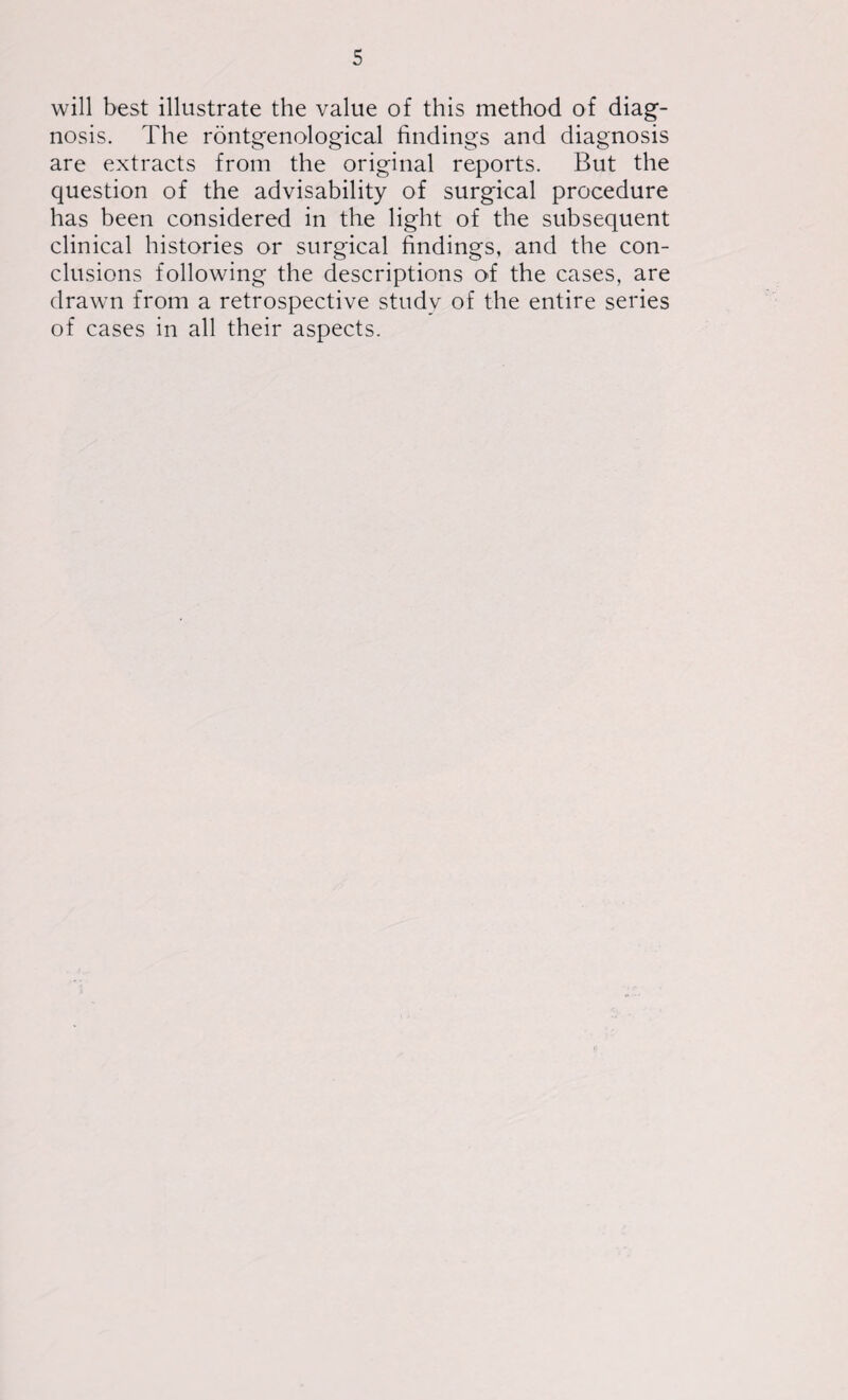 will best illustrate the value of this method of diag¬ nosis. The rontgenological findings and diagnosis are extracts from the original reports. But the question of the advisability of surgical procedure has been considered in the light of the subsequent clinical histories or surgical findings, and the con¬ clusions following the descriptions of the cases, are drawn from a retrospective study of the entire series of cases in all their aspects.