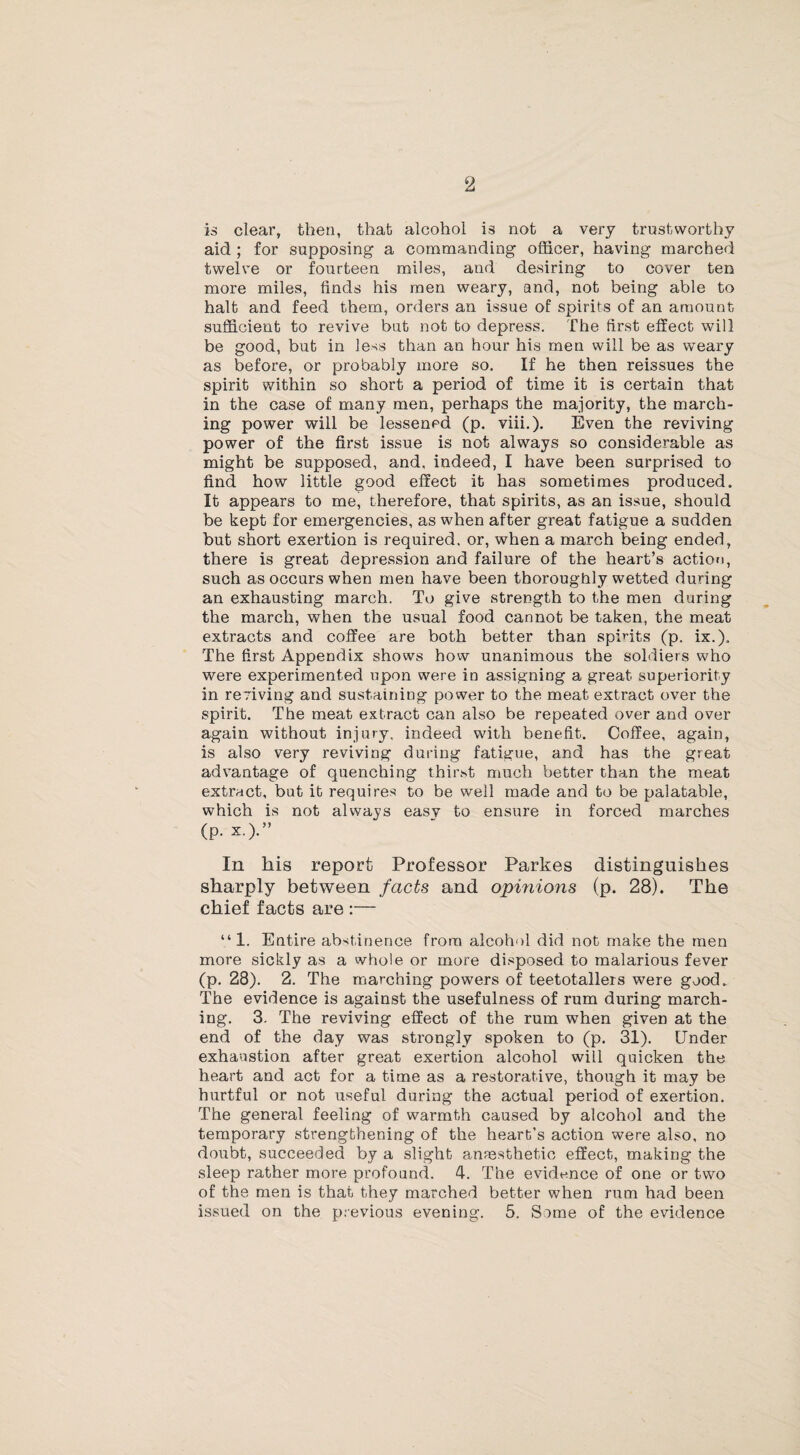 2 is clear, then, that alcohol is not a very trustworthy aid ; for supposing a commanding officer, having marched twelve or fourteen miles, and desiring to cover ten more miles, finds his men weary, and, not being able to halt and feed them, orders an issue of spirits of an amount sufficient to revive but not to depress. The first effect will be good, but in less than an hour his men will be as weary as before, or probably more so. If he then reissues the spirit within so short a period of time it is certain that in the case of many men, perhaps the majority, the march¬ ing power will be lessened (p. viii.). Even the reviving power of the first issue is not always so considerable as might be supposed, and, indeed, I have been surprised to find how little good effect it has sometimes produced. It appears to me, therefore, that spirits, as an issue, should be kept for emergencies, as when after great fatigue a sudden but short exertion is required, or, when a march being ended, there is great depression and failure of the heart’s action, such as occurs when men have been thoroughly wetted during an exhausting march. To give strength to the men during the march, when the usual food cannot be taken, the meat extracts and coffee are both better than spirits (p. ix.). The first Appendix shows how unanimous the soldiers who were experimented upon were in assigning a great superiority in reviving and sustaining power to the meat extract over the spirit. The meat extract can also be repeated over and over again without injury, indeed with benefit. Coffee, again, is also very reviving during fatigue, and has the great advantage of quenching thir.st much better than the meat extract, but it requires to be well made and to be palatable, which is not always easy to ensure in forced marches (p. x.).” In his report Professor Parkes distinguishes sharply between facts and opinions (p. 28). The chief facts are :— “1. Entire abstinence from alcohol did not make the men more sickly as a whole or more disposed to malarious fever (p. 28). 2. The marching powers of teetotallers were good. The evidence is against the usefulness of rum during march¬ ing. 3. The reviving effect of the rum when given at the end of the day was strongly spoken to (p. 31). Under exhaustion after great exertion alcohol will quicken the heart and act for a time as a restorative, though it may be hurtful or not useful during the actual period of exertion. The general feeling of warmth caused by alcohol and the temporary strengthening of the heart's action were also, no doubt, succeeded by a slight anaesthetic effect, making the sleep rather more profound. 4. The evidence of one or two of the men is that they marched better when rum had been issued on the previous evening. 5. Some of the evidence