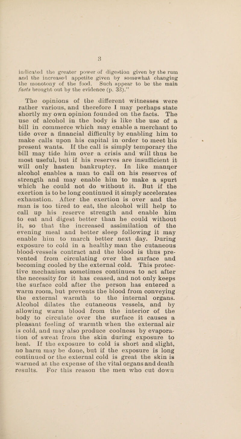 8 indicated the greater power of digestion given by the rum and the increased appetite given by somewhat changing the monotony of the food. Such appear to be the main facts brought out by the evidence (p. 32).” The opinions of the different witnesses were rather various, and therefore I may perhaps state shortly my own opinion founded on the facts. The use of alcohol in the body is like the use of a bill in commerce which may enable a merchant to tide over a financial difficulty by enabling him to make calls upon his capital in order to meet his present wants. If the call is simply temporary the bill may tide him over a crisis and will thus be most useful, but if his reserves are insufficient it will only hasten bankruptcy. In like manlier alcohol enables a man to call on his reserves of strength and may enable him to make a spurt which he could not do without it. But if the exertion is to be long continued it simply accelerates exhaustion. After the exertion is over and the man is too tired to eat, the alcohol will help to call up his reserve strength and enable him to eat and digest better than he could without it, so that the increased assimilation of the evening meal and better sleep following it may enable him to march better next day. During exposure to cold in a healthy man the cutaneous blood-vessels contract and the blood is thus pre¬ vented from circulating over the surface and becoming cooled by the external cold. This protec¬ tive mechanism sometimes continues to act after the necessity for it has ceased, and not only keeps the surface cold after the person has entered a warm room, but prevents the blood from conveying the external warmth to the internal organs. Alcohol dilates the cutaneous vessels, and by allowing warm blood from the interior of the body to circulate over the surface it causes a pleasant feeling of warmth when the external air is cold, and may also produce coolness by evapora¬ tion of sweat from the skin during exposure to heat. If the exposure to cold is short and slight, no harm may be done, but if the exposure is long continued or the external cold is great the skin is warmed at the expense of the vital organs and death results. For this reason the men who cut down