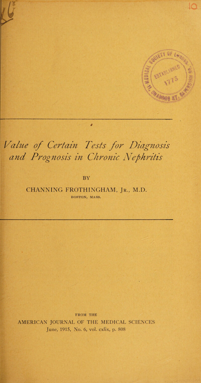 Value of Certain Tests for Diagnosis and Prognosis in Chronic Nephritis BY CHANNING FROTHINGHAM, Jr., M.D. BOSTON, MASS. FROM THE AMERICAN JOURNAL OF THE MEDICAL SCIENCES June, 1915, No. 6, vol. cxlix, p. 808