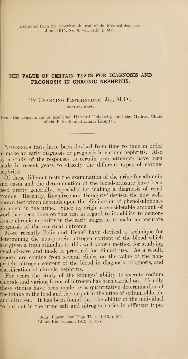 Extracted from the American Journal of the Medical Sciences, June, 1915, No. G, vol. cxlix, p. 808. THE VALUE OF CERTAIN TESTS FOR DIAGNOSIS AND PROGNOSIS IN CHRONIC NEPHRITIS. By Channing Frothingham, Jr., M.D., BOSTON, MASS. ’From the Department of Medicine, Harvard University, and the Medical Clinic of the Peter Bent Brigham Hospital.) Numerous tests have been devised from time to time in order :o make an early diagnosis or prognosis in chronic nephritis. Also 3y a study of the responses to certain tests attempts have been nade in recent years to classify the different types of chronic jephritis. Of these different tests the examination of the urine for albumin md casts and the determination of the blood-pressure have been ised pretty generally, especially for making a diagnosis of renal trouble. Recently, Rowntree and Geraghty1 devised the now well- known test which depends upon the elimination of phenolsulphone- phthalein in the urine. Since its origin a considerable amount of work has been done on this test in regard to its ability to demon¬ strate chronic nephritis in the early stages or to make an accurate prognosis of the eventual outcome. More recently Folin and Denis2 have devised a technique for determining the non-protein nitrogen content of the blood which has given a fresh stimulus to this well-known method for studying renal disease and made it practical for clinical use. As a result, reports are coming from several clinics on the value of the non- protein nitrogen content of the blood in diagnosis, prognosis, and classification of chronic nephritis. For years the study of the kidneys’ ability to excrete sodium chloride and various forms of nitrogen has been carried on. Usually these studies have been made by a quantitative determination, of the intake in the food and the output in the urine of sodium chloride arid nitrogen. It has been found that the ability of the individual to put out in the urine salt and nitrogen varies in different types 1 Jour. Pharm. and Exp. Ther., 1910, i, 579. 2 Jour. Biol. Chem., 1912, xi, 527.