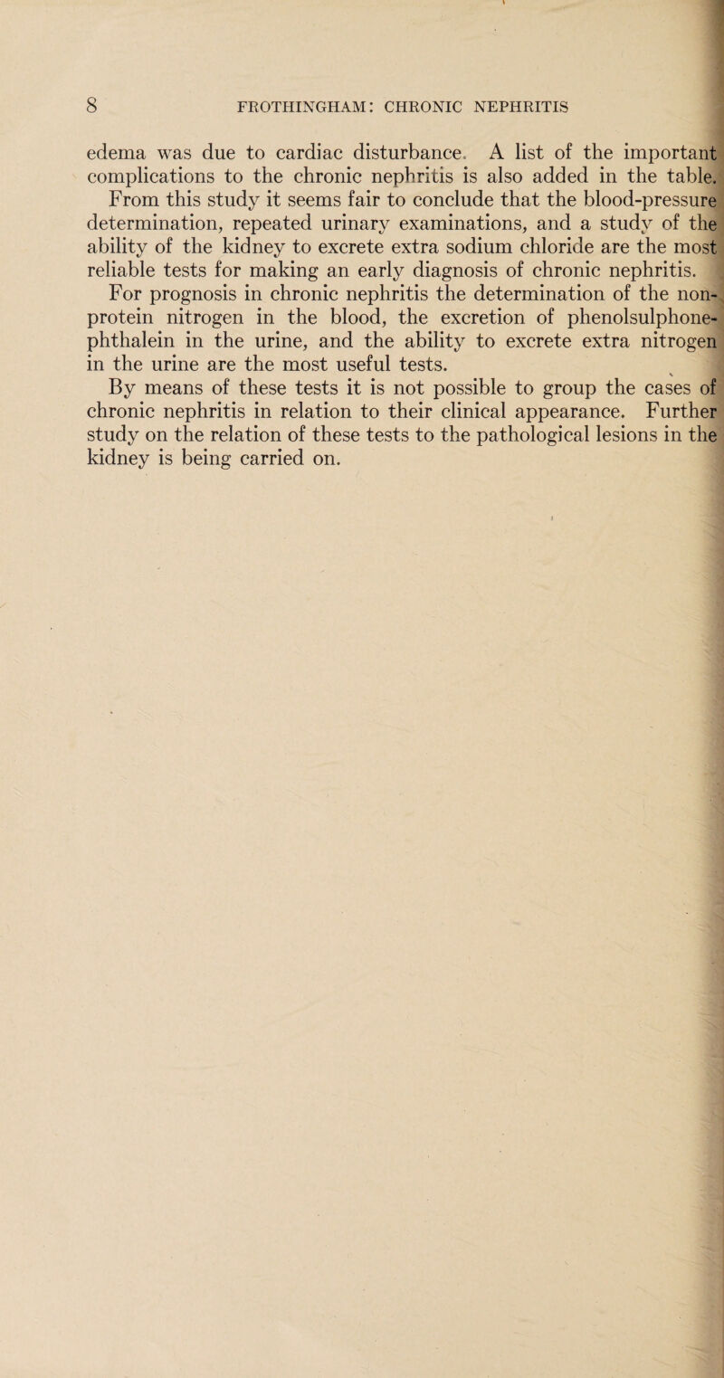 edema was due to cardiac disturbance* A list of the important complications to the chronic nephritis is also added in the table. From this study it seems fair to conclude that the blood-pressure determination, repeated urinary examinations, and a study of the ability of the kidney to excrete extra sodium chloride are the most reliable tests for making an early diagnosis of chronic nephritis. For prognosis in chronic nephritis the determination of the non¬ protein nitrogen in the blood, the excretion of phenolsulphone- phthalein in the urine, and the ability to excrete extra nitrogen in the urine are the most useful tests. \ By means of these tests it is not possible to group the cases of chronic nephritis in relation to their clinical appearance. Further study on the relation of these tests to the pathological lesions in the kidney is being carried on. i