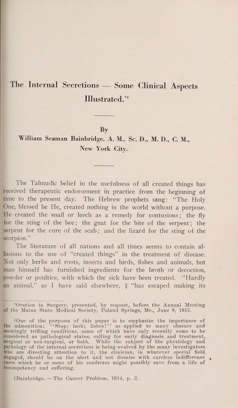 The Internal Secretions — Some Clinical Aspects Illustrated.*1 By William Seaman Bainbridge, A. M., Sc. D., M. D., C. M., New York City. I he Talmudic belief in the usefulness of all created things has received therapeutic endorsement in practice from the beginning of time to the present day. The Hebrew prophets sang: “The Holy One, blessed be He, created nothing in the world without a purpose. He created the snail or leech as a remedy for contusions; the fly for the sting of the bee; the gnat for the bite of the serpent; the serpent for the cure of the scab; and the lizard for the sting of the scorpion.” ihe literature of all nations and all times seems to contain al¬ lusions to the use of “created things” in the treatment of disease. Not only herbs and roots, insects and birds, fishes and animals, but man himself has furnished ingredients for the broth or decoction, powder or poultice, with which the sick have been treated. “Hardly an animal,” as I have said elsewhere, J “has escaped making its *Oration in Surgery, presented, by request, before the Annual Meeting of the Maine State Medical Society, Poland Springs, Me., June 9, 1915. tOne of the purposes of this paper is to emphasize the importance of the admonition; “Stop; look; listen!” as applied to many obscure and seemingly trifling conditions, some of which have only recently come to be considered as pathological states, calling for early diagnosis and treatment, surgical or non-surgical, or both. While the subject of the physiology and pathology of the internal secretions is being evolved by the many investigators who are directing attention to it, the clinician, in whatever special field engaged, should be on the alert and not dismiss with careless indifference cases which he or some of his confreres might possibly save from a life of incompetency and suffering. fBainbridge. — The Cancer Problem, 1914, p. 2.