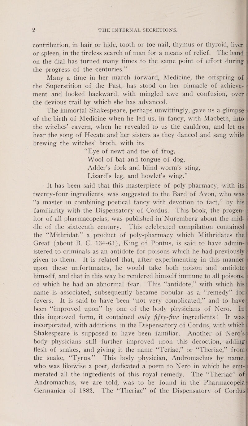 contribution, in hair or hide, tooth or toe-nail, thymus or thyroid, liver or spleen, in the tireless search of man for a means of relief. The hand on the dial has turned many times to the same point of effort during i the progress of the centuries.” Many a time in her march forward, Medicine, the offspring of j the Superstition of the Past, has stood on her pinnacle of achieve¬ ment and looked backward, with mingled awe and confusion, over the devious trail by which she has advanced. The immortal Shakespeare, perhaps unwittingly, gave us a glimpse of the birth of Medicine when he led us, in fancy, with Macbeth, into the witches’ cavern, when he revealed to us the cauldron, and let us hear the song of Hecate and her sisters as they danced and sang while | brewing the witches’ broth, with its “Eye of newt and toe of frog, Wool of bat and tongue of dog, Adder’s fork and blind worm’s sting, Lizard’s leg, and howlet’s wing.” It has been said that this masterpiece of poly-pharmacy, with its j twenty-four ingredients, was suggested to the Bard of Avon, who was “a master in combining poetical fancy with devotion to fact, by his familiarity with the Dispensatory of Cordus. This book, the progen¬ itor of all pharmacopeias, was published in Nuremberg about the mid¬ dle of the sixteenth century. This celebrated compilation contained the “Mithridat,” a product of poly-pharmacy which Mithridates the j Great (about B. C. 134-63), King of Pontus, is said to have admin¬ istered to criminals as an antidote for poisons which he had previously J given to them. It is related that, after experimenting in this manner upon these unfortunates, he would take both poison and antidote i himself, and that in this way he rendered himself immune to all poisons, of which he had an abnormal fear. This “antidote,” with which his : name is associated, subsequently became popular as a “remedy” for fevers. It is said to have been “not very complicated, and to have' been “improved upon by one of the body physicians of Nero. In this improved form, it contained only fifty-five ingredients! It was incorporated, with additions, in the Dispensatory of Cordus, with which I Shakespeare is supposed to have been familiar. Another of Nero’s} body physicians still further improved upon this decoction, adding i flesh of snakes, and giving it the name “Teriac, or “Theriac,” from I the snake, “Tyrus.” This body physician, Andromachus by name,: who was likewise a poet, dedicated a poem to Nero in which he enu¬ merated all the ingredients of this royal remedy. The “Theriac” of Andromachus, we are told, was to be found in the Pharmacopeia: Germanica of 1882. The “Theriac” of the Dispensatory of Cordus