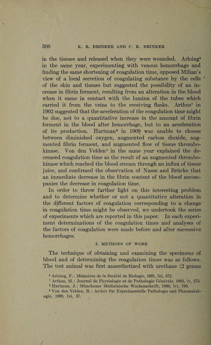 in the tissues and released when they were wounded. Arloing0 in the same year, experimenting with venous hemorrhage and finding the same shortening of coagulation time, opposed Milian’s view of a local secretion of coagulating substance by the cells ’ of the skin and tissues but suggested the possibility of an in¬ crease in fibrin ferment, resulting from an alteration in the blood when it came in contact with the lumina of the tubes which carried it from the veins to the receiving flasks. Arthus7 in 1902 suggested that the acceleration of the coagulation time might be due, not to a quantitative increase in the amount of fibrin ferment in the blood after hemorrhage, but to an acceleration of its production. Hartman8 in 1909 was unable to choose between diminished oxygen, augmented carbon dioxide, aug¬ mented fibrin ferment, and augmented flow of tissue thrombo- kinase. Von den Velden9 in the same year explained the de¬ creased coagulation time as the result of an augmented thrombo- kinase which reached the blood stream through an influx of tissue juice, and confirmed the observation of Nasse and Briicke that an immediate decrease in the fibrin content of the blood accom¬ panies the decrease in coagulation time. In order to throw further light on this interesting problem and to determine whether or not a quantitative alteration in the different factors of coagulation corresponding to a change in coagulation time might be observed, we undertook the series of experiments which are reported in this paper. In each experi¬ ment determinations of the coagulation times and analyses of the factors of coagulation were made before and after successive hemorrhages. I. METHODS OF WORK The technique of obtaining and examining the specimens of blood and of determining the coagulation times was as follows. The test animal was first anaesthetized with urethane (2 grams 6 Arloing, F.: Memoires de la Societe de Biologie, 1901, liii, 675. 7 Arthus, M.: Journal de Physiologie et de Pathologie Generale, 1902, iv, 273. 8 Hartman, J.: Mtinchener Medizinische Wochenschrift, 1909, lvi, 796. 9 Von den Velden, R.: Archiv fur Experimentelle Pathologie und Pharmakol- ogie, 1909, lxi, 37. 4