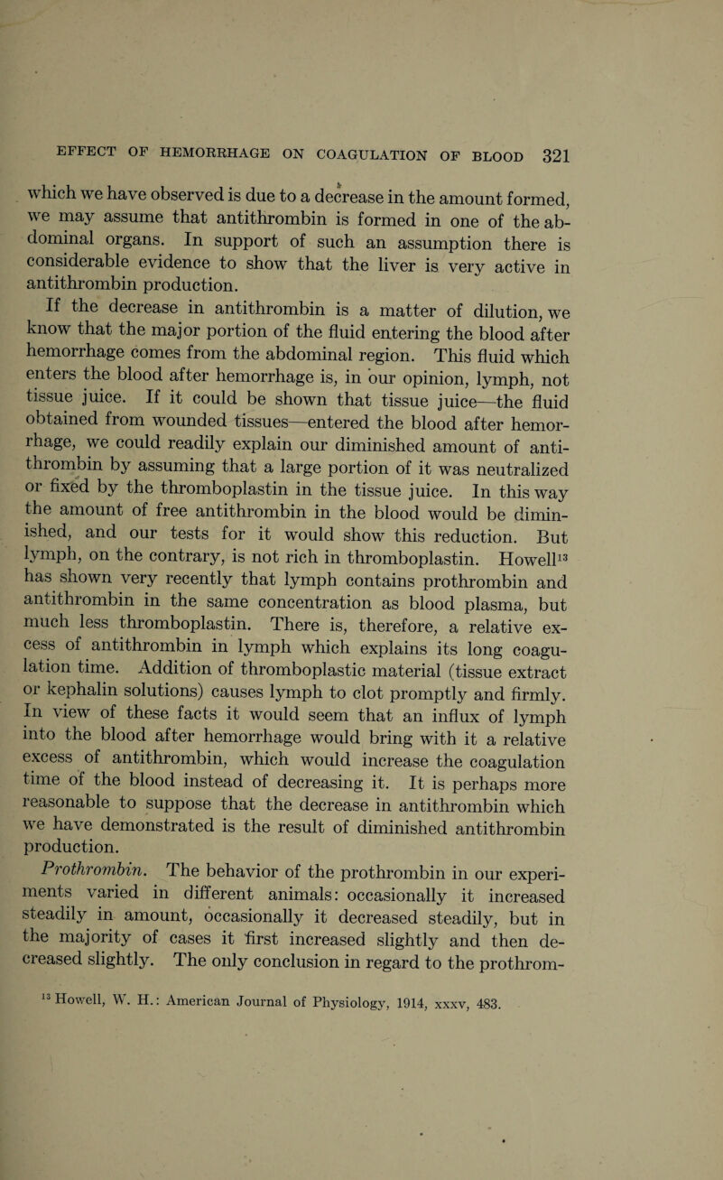 which we have observed is due to a decrease in the amount formed, we may assume that antithrombin is formed in one of the ab- dominal organs. In support of such an assumption there is considerable evidence to show that the liver is very active in anti thrombin production. If the decrease in antithrombin is a matter of dilution, we know that the major portion of the fluid entering the blood after hemorrhage comes from the abdominal region. This fluid which enters the blood after hemorrhage is, in our opinion, lymph, not tissue juice. If it could be shown that tissue juice—the fluid obtained from wounded tissues—entered the blood after hemor¬ rhage, we could readily explain our diminished amount of anti- thrombin by assuming that a large portion of it was neutralized or fixed by the thromboplastin in the tissue juice. In this way the amount of free antithrombin in the blood would be dimin¬ ished, and our tests for it would show this reduction. But lymph, on the contrary, is not rich in thromboplastin. Howell13 has shown very recently that lymph contains prothrombin and antithrombin in the same concentration as blood plasma, but much less thromboplastin. There is, therefore, a relative ex¬ cess of antithrombin in lymph which explains its long coagu¬ lation time. Addition of thromboplastic material (tissue extract or kephalin solutions) causes lymph to clot promptly and firmly. In view of these facts it would seem that an influx of lymph into the blood after hemorrhage would bring with it a relative excess of antithrombin, which would increase the coagulation time of the blood instead of decreasing it. It is perhaps more reasonable to suppose that the decrease in antithrombin which we have demonstrated is the result of diminished antithrombin production. Prothrombin. The behavior of the prothrombin in our experi¬ ments varied in different animals: occasionally it increased steadily in amount, occasionally it decreased steadily, but in the majority of cases it first increased slightly and then de¬ creased slightly. The only conclusion in regard to the prothrom- 13 Howell, W. H.: American Journal of Physiology, 1914, xxxv, 483.