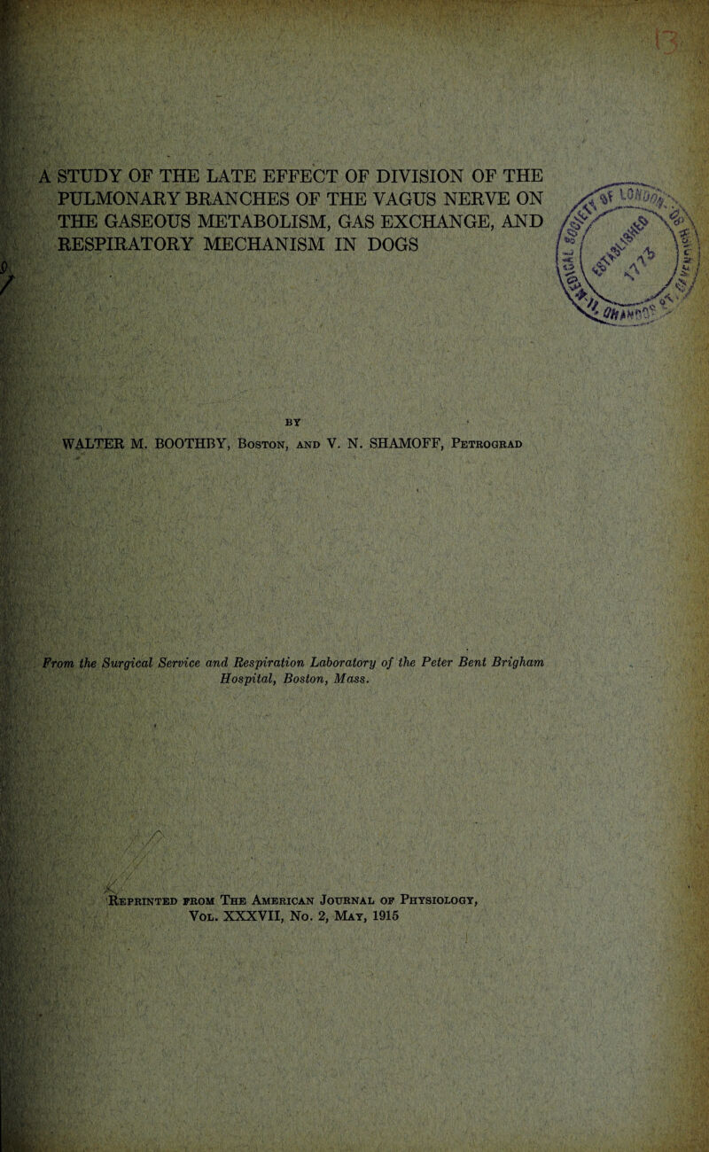 A STUDY OF THE LATE EFFECT OF DIVISION OF THE __ PULMONARY BRANCHES OF THE VAGUS NERVE ON THE GASEOUS METABOLISM, GAS EXCHANGE, AND /$?/''' JT RESPIRATORY MECHANISM IN DOGS BY WALTER M. BOOTHBY, Boston, and V. N. SHAMOFF, Petrograd From the Surgical Service and Respiration Laboratory of the Peter Bent Brigham Hospital, Boston, Mass. jC- Reprinted prom The American Journal op Physiology, Vol. XXXVII, No. 2, May, 1915