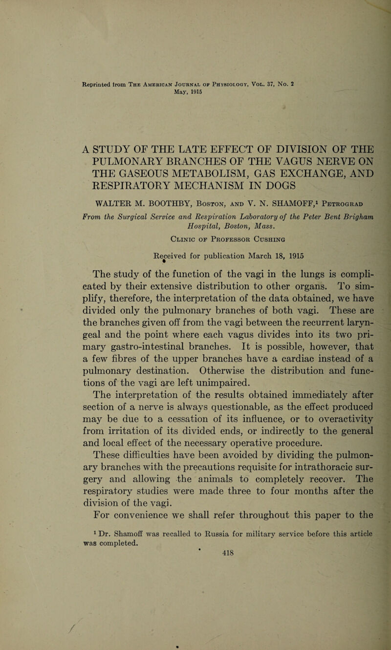 May, 1915 A STUDY OF THE LATE EFFECT OF DIVISION OF THE PULMONARY BRANCHES OF THE VAGUS NERVE ON THE GASEOUS METABOLISM, GAS EXCHANGE, AND RESPIRATORY MECHANISM IN DOGS WALTER M. BOOTHBY, Boston, and V. N. SHAMOFF,1 Petrograd From the Surgical Service and Respiration Laboratory of the Peter Bent Brigham Hospital, Boston, Mass. Clinic of Professor Cushing Received for publication March 18, 1915 The study of the function of the vagi in the lungs is compli¬ cated by their extensive distribution to other organs. To sim¬ plify, therefore, the interpretation of the data obtained, we have divided only the pulmonary branches of both vagi. These are the branches given off from the vagi between the recurrent laryn¬ geal and the point where each vagus divides into its two pri¬ mal gastro-intestinal branches. It is possible, however, that a few fibres of the upper branches have a cardiac instead of a pulmonary destination. Otherwise the distribution and func¬ tions of the vagi are left unimpaired. The interpretation of the results obtained immediately after section of a nerve is always questionable, as the effect produced may be due to a cessation of its influence, or to overactivity from irritation of its divided ends, or indirectly to the general and local effect of the necessary operative procedure. These difficulties have been avoided by dividing the pulmon¬ ary branches with the precautions requisite for intrathoracic sur¬ gery and allowing the animals to completely recover. The respiratory studies were made three to four months after the division of the vagi. For convenience we shall refer throughout this paper to the 1 Dr. Shamoff was recalled to Russia for military service before this article was completed. * 418