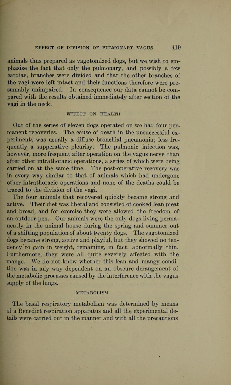 animals thus prepared as vagotomized dogs, but we wish to em¬ phasize the fact that only the pulmonary, and possibly a few cardiac, branches were divided and that the other branches of the vagi were left intact and their functions therefore were pre¬ sumably unimpaired. In consequence our data cannot be com¬ pared with the results obtained immediately after section of the vagi in the neck. EFFECT ON HEALTH Out of the series of eleven dogs operated on we had four per¬ manent recoveries. The cause of death in the unsuccessful ex¬ periments was usually a diffuse bronchial pneumonia; less fre¬ quently a supperative pleurisy. The pulmonic infection was, «3? however, more frequent after operation on the vagus nerve than after other intrathoracic operations, a series of which were being carried on at the same time. The post-operative recovery was in every way similar to that of animals which had undergone other intrathoracic operations and none of the deaths could be traced to the division of the vagi. The four animals that recovered quickly became strong and active. Their diet was liberal and consisted of cooked lean meat and bread, and for exercise they were allowed the freedom of an outdoor pen. Our animals were the only dogs living perma¬ nently in the animal house during the spring and summer out of a shifting population of about twenty dogs. The vagotomized dogs became strong, active and playful, but they showed no ten¬ dency To gain in weight, remaining, in fact, abnormally thin. Furthermore, they were all quite severely affected with the mange. We do not know whether this lean and mangy condi¬ tion was in any way dependent on an obscure derangement of the metabolic processes caused by the interference with the vagus supply of the lungs. METABOLISM The basal respiratory metabolism was determined by means of a Benedict respiration apparatus and all the experimental de¬ tails were carried out in the manner and with all the precautions