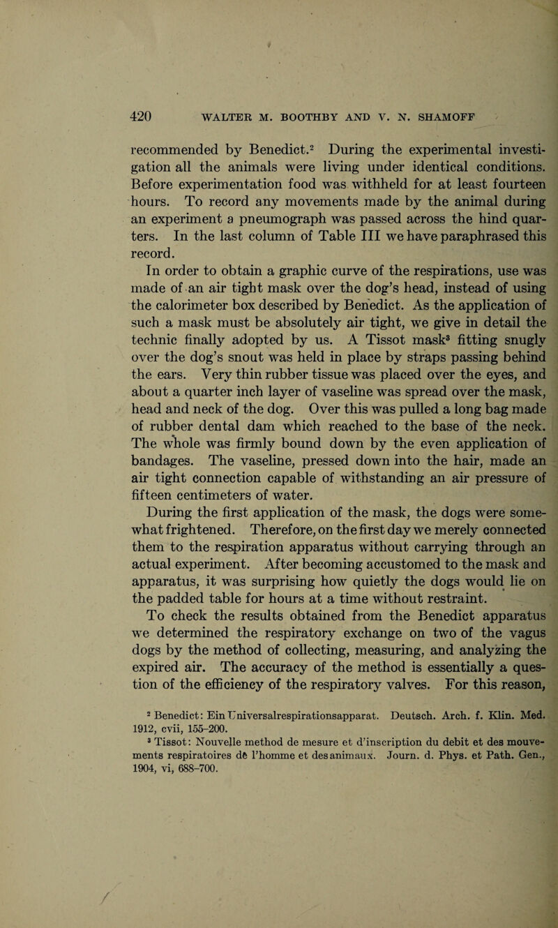 recommended by Benedict.2 During the experimental investi¬ gation all the animals were living under identical conditions. Before experimentation food was withheld for at least fourteen hours. To record any movements made by the animal during an experiment a pneumograph was passed across the hind quar¬ ters. In the last column of Table III we have paraphrased this record. In order to obtain a graphic curve of the respirations, use was made of an air tight mask over the dog’s head, instead of using the calorimeter box described by Benedict. As the application of such a mask must be absolutely air tight, we give in detail the technic finally adopted by us. A Tissot mask3 fitting snugly over the dog’s snout was held in place by straps passing behind the ears. Very thin rubber tissue was placed over the eyes, and about a quarter inch layer of vaseline was spread over the mask, head and neck of the dog. Over this was pulled a long bag made of rubber dental dam which reached to the base of the neck. The whole was firmly bound down by the even application of bandages. The vaseline, pressed down into the hair, made an air tight connection capable of withstanding an air pressure of fifteen centimeters of water. During the first application of the mask, the dogs were some¬ what frightened. Therefore, on the first day we merely connected them to the respiration apparatus without carrying through an actual experiment. After becoming accustomed to the mask and apparatus, it was surprising how quietly the dogs would lie on the padded table for hours at a time without restraint. To check the results obtained from the Benedict apparatus we determined the respiratory exchange on two of the vagus dogs by the method of collecting, measuring, and analyzing the expired air. The accuracy of the method is essentially a ques¬ tion of the efficiency of the respiratory valves. For this reason, 2 Benedict: EinT'niversalrespirationsapparat. Deutsch. Arch. f. Klin. Med. 1912, cvii, 155-200. 3 Tissot: Nouvelle method de mesure et description du debit et des mouve- ments respiratoires de Fhomme et desanimaux. Journ. d. Phys. et Path. Gen., 1904, vi, 688-700.