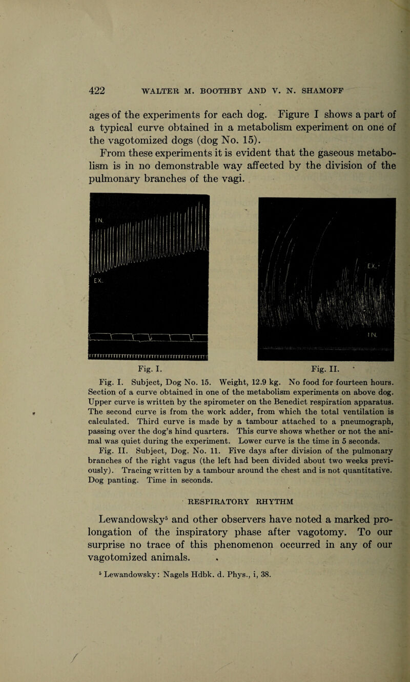 ages of the experiments for each dog. Figure I shows a part of a typical curve obtained in a metabolism experiment on one of the vagotomized dogs (dog No. 15). From these experiments it is evident that the gaseous metabo¬ lism is in no demonstrable way affected by the division of the pulmonary branches of the vagi. Fig. I. Fig. II. Fig. I. Subject, Dog No. 15. Weight, 12.9 kg. No food for fourteen hours. Section of a curve obtained in one of the metabolism experiments on above dog. Upper curve is written by the spirometer on the Benedict respiration apparatus. The second curve is from the work adder, from which the total ventilation is calculated. Third curve is made by a tambour attached to a pneumograph, passing over the dog’s hind quarters. This curve shows whether or not the ani¬ mal was quiet during the experiment. Lower curve is the time in 5 seconds. Fig. II. Subject, Dog. No. 11. Five days after division of the pulmonary branches of the right vagus (the left had been divided about two weeks previ¬ ously). Tracing written by a tambour around the chest and is not quantitative. Dog panting. Time in seconds. RESPIRATORY RHYTHM Lewandowsky5 and other observers have noted a marked pro¬ longation of the inspiratory phase after vagotomy. To our surprise no trace of this phenomenon occurred in any of our vagotomized animals. 5 Lewandowsky: Nagels Hdbk. d. Phys., i, 38. /