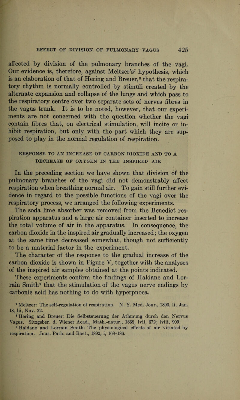 affected by division of the pulmonary branches of the vagi. Our evidence is, therefore, against Meltzer’s7 hypothesis, which is an elaboration of that of Hering and Breuer,8 that the respira¬ tory rhythm is normally controlled by stimuli created by the alternate expansion and collapse of the lungs and which pass to the respiratory centre over two separate sets of nerves fibres in the vagus trunk. It is to be noted, however, that our experi¬ ments are not concerned with the question whether the vagi contain fibres that, on electrical stimulation, will incite or in¬ hibit respiration, but only with the part which they are sup¬ posed to play in the normal regulation of respiration. RESPONSE TO AN INCREASE OF CARBON DIOXIDE AND TO A DECREASE OF OXYGEN IN THE INSPIRED AIR In the preceding section we have shown that division of the pulmonary branches of the vagi did not demonstrably affect respiration when breathing normal air. To gain still further evi¬ dence in regard to the possible functions of the vagi over the respiratory process, we arranged the following experiments. The soda lime absorber was removed from the Benedict res¬ piration apparatus and a large air container inserted to increase the total volume of air in the apparatus. In consequence, the carbon dioxide in the inspired air gradually increased; the oxygen at the same time decreased somewhat, though not sufficiently to be a material factor in the experiment. The character of the response to the gradual increase of the carbon dioxide is shown in Figure V, together with the analyses of the inspired air samples obtained at the points indicated. These experiments confirm the findings of Haldane and Lor- rain Smith9 that the stimulation of the vagus nerve endings by carbonic acid has nothing to do with hyperpnoea. 7 Meltzer: The self-regulation of respiration. N. Y. Med. Jour., 1890, li, Jan. 18; lii, Nov. 22. 8 Hering and Breuer: Die Selbsteuerung der Athmung durch den Nervus Vagus. Sitzgsber. d. Wiener Acad., Math.-natur., 1868, lvii, 672; lviii, 909. 9 Haldane and Lorrain Smith: The physiological effects of air vitiated by respiration. Jour. Path, and Bact., 1892, i, 168-186.
