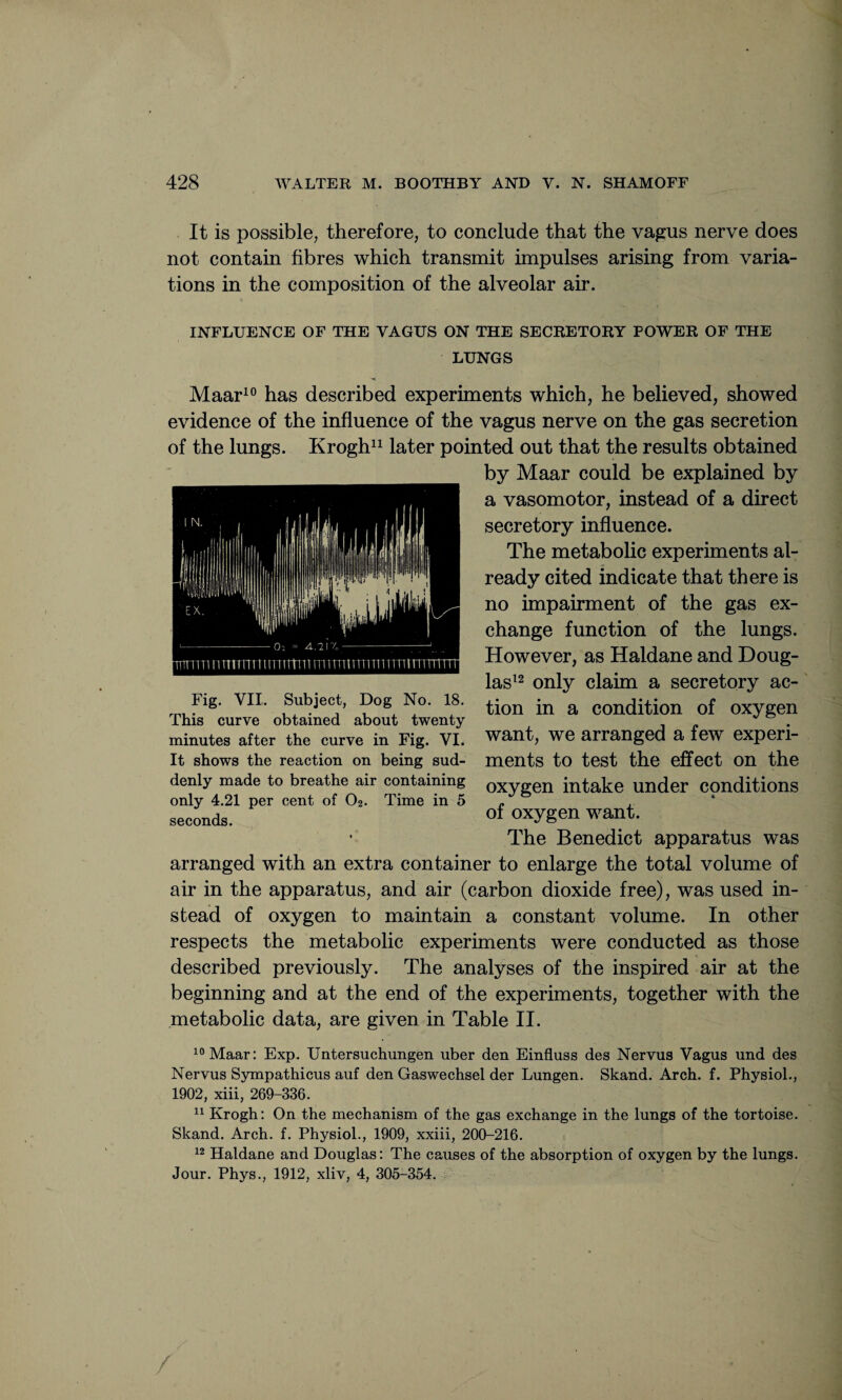 It is possible, therefore, to conclude that the vagus nerve does not contain fibres which transmit impulses arising from varia¬ tions in the composition of the alveolar air. INFLUENCE OF THE VAGUS ON THE SECRETORY POWER OF THE LUNGS Maar10 has described experiments which, he believed, showed evidence of the influence of the vagus nerve on the gas secretion of the lungs. Krogh11 later pointed out that the results obtained by Maar could be explained by a vasomotor, instead of a direct secretory influence. The metabolic experiments al¬ ready cited indicate that there is no impairment of the gas ex¬ change function of the lungs. However, as Haldane and Doug¬ las12 only claim a secretory ac¬ tion in a condition of oxygen want, we arranged a few experi¬ ments to test the effect on the oxygen intake under conditions of oxygen want. The Benedict apparatus was arranged with an extra container to enlarge the total volume of air in the apparatus, and air (carbon dioxide free), was used in¬ stead of oxygen to maintain a constant volume. In other respects the metabolic experiments were conducted as those described previously. The analyses of the inspired air at the beginning and at the end of the experiments, together with the metabolic data, are given in Table II. 10 Maar: Exp. Untersuchungen uber den Einfluss des Nervus Vagus und des Nervus Sympathicus auf den Gaswechsel der Lungen. Skand. Arch. f. Physiol., 1902, xiii, 269-336. 11 Krogh: On the mechanism of the gas exchange in the lungs of the tortoise. Skand. Arch. f. Physiol., 1909, xxiii, 200-216. 12 Haldane and Douglas: The causes of the absorption of oxygen by the lungs. Jour. Phys., 1912, xliv, 4, 305-354. Fig. VII. Subject, Dog No. 18. This curve obtained about twenty minutes after the curve in Fig. VI. It shows the reaction on being sud¬ denly made to breathe air containing only 4.21 per cent of O2. Time in 5 seconds.