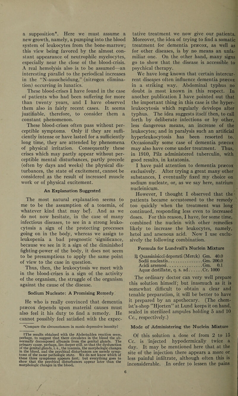 a supposition*. Here we must assume a new growth, namely, a pumping into the blood system of leukocytes from the bone-marrow; this view being favored by the almost con¬ stant appearance of neutrophile myelocytes, especially near the close of the blood-crisis. A real hemolysis also is to be assumed—an interesting parallel to the periodical increases in the “N-ausscheidung,” (nitrogen elimina¬ tion) occurring in lunatics. These blood-crises I have found in the case of patients who had been suffering for more than twenty years, and I have observed them also in fairly recent cases. It seems justifiable, therefore, to consider them a constant phenomenon. These blood-crises often pass without per¬ ceptible symptoms. Only if they are suffi¬ ciently intense or have lasted for a sufficiently long time, they are attended by phenomena of physical irritation. Consequently these crises which may partly appear without per¬ ceptible mental disturbances, partly precede (often by days and weeks) the physical dis¬ turbances, the state of excitement, cannot be considered as the result of increased muscle work or of physical excitement. An Explanation Suggested The most natural explanation seems to me to be the assumption of a toxemia, of whatever kind that may bef. And as we do not now hesitate, in the case of many infectious diseases, to see in a strong leuko¬ cytosis a sign of the protecting processes going on in the body, whereas we assign to leukopenia a bad prognostic 'significance, because we see in it a sign of the diminished fighting-power of the body, it does not seem to be presumptious to apply the same point of view to the case in question. Thus, then, the leukocytosis we meet with in the blood-crises is a sign of the activity of the organism, the struggle of the organism against the cause of the disease. Sodium Nucleate: A Promising Remedy He who is really convinced that dementia praecox depends upon material causes must also feel it his duty to find a remedy. He cannot possibly feel satisfied with the expec- *Compare the circumstances in manic-depressive insanity! fThe results obtained with the Abderhalden reaction seem, perhaps, to suggest that there circulates in the blood the ab¬ normally decomposed albumin from the genital glands. The primary cause, perhaps, lies deeper still, so that the dysfunction of the genital glands, i. e., the toxemia, the morphologic changes in the blood, and the psychical disturbances are merely symp¬ toms of the same pathologic state. We do not know which of these three symptoms appears first; but everything goes to show that the psychical disturbances appear later than the morphologic changes in the blood. tative treatment we now give our patients. Moreover, the idea of trying to find a somatic treatment for dementia praecox, as well as for other diseases, is by no means an unfa¬ miliar one. On the other hand, many signs go to show that the disease is accessible to psychical therapy. We have long known that certain intercur¬ rent diseases often influence dementia praecox in a striking way. Abdominal typhus no doubt is most known in this respect. In another publication I have pointed out that the important thing in this case is the hyper¬ leukocytosis which regularly develops after typhus. The idea suggests itself then, to call forth by deliberate infections or by other, less dangerous means, an increase of the leukocytes; and in paralysis such an artificial hyperleukocytosis has been resorted to. Occasionally some case of dementia praecox may also have come under treatment. Thus, in 1910, Pilz administered tuberculin, with good results, in katatonia. I have paid attention to dementia praecox exclusively. After trying a great many other substances, I eventually fixed my choice on sodium nucleate, or, as we say here, natrium nucleinicum. However, I thought I observed that the patients became accustomed to the remedy too quickly when the treatment was long continued, responding less even to increased doses. For this reason, I have, for some time, combined the nuclein with other remedies likely to increase the leukocytes, namely, hetol and arsenous acid. Now I use exclu¬ sively the following combination. Formula for Lundvall’s Nuclein Mixture II Quassinisicci depurati (Merck) Gm. 40.0 Sodii nucleatis.Gm. 200,0 Acidi arsenosi.Gm. 0.1 Aquae destillatse, q. s. ad.Cc. 1000 The ordinary doctor can very well prepare this solution himself; but inasmuch as it is somewhat difficult to obtain a clear and tenable preparation, it will be better to have it prepared by an apothecary. (The chem- ist’s-shop “Hjorten” at Lund keeps it on hand, sealed in sterilized ampules holding 5 and 10 Cc., respectively.) Mode of Administering the Nuclein Mixture Of this solution a dose of from 2 to 15 Cc. is injected hypodermically twice a day. It may be mentioned here that at the site of the injection there appears a more or less painful infiltrate, although often this is inconsiderable. In order to lessen the pains