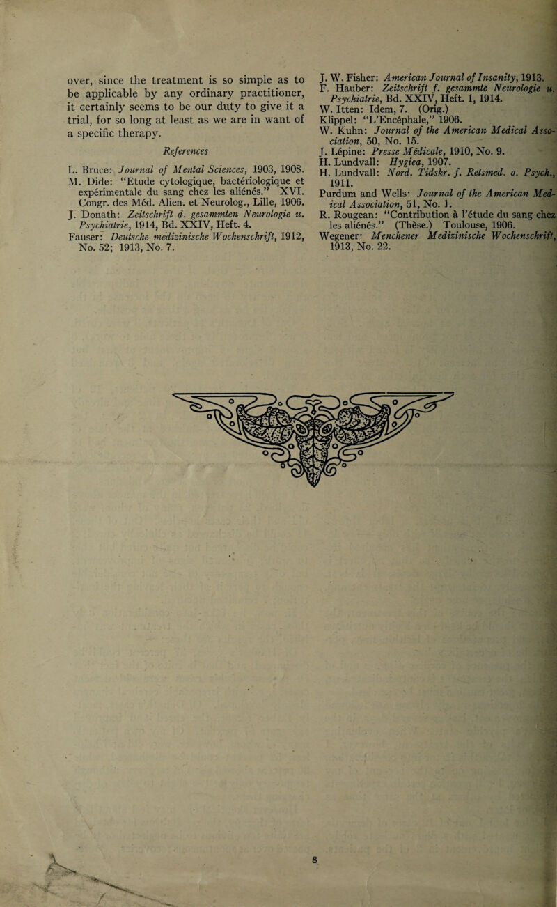over, since the treatment is so simple as to be applicable by any ordinary practitioner, it certainly seems to be our duty to give it a trial, for so long at least as we are in want of a specific therapy. References L. Bruces Journal of Mental Sciences, 1903, 1908. M. Dide: “Etude cytologique, bacteriologique et experimentale du sang chez les alienes.” XVI. Congr. des Med. Alien, et Neurolog., Lille, 1906. J. Donath: Zeitschrift d. gesammten Neurologie u. Psychiatrie, 1914, Bd. XXIV, Heft- 4. Fauser: Deutsche medizinische Wochenschrift, 1912, No. 52; 1913, No. 7. J. W. Fisher: American Journal of Insanity, 1913. F. Hauber: Zeitschrift f. gesammte Neurologie u. Psychiatrie, Bd. XXIV, Heft. 1, 1914. W. Itten: Idem, 7. (Orig.) Klippel: “L’Encephale,” 1906. W. Kuhn: Journal of the American Medical Asso¬ ciation, 50, No. 15. J. Lepine: Presse Medicate, 1910, No. 9. H. Lundvall: Hygiea, 1907. H. Lundvall: Nord. Tidskr. f. Retsmed. o. Psych., 1911. Purdum and Wells: Journal of the American Med¬ ical Association, 51, No. 1. R. Rougean: “Contribution a l’etude du sang chez les alienes.” (These.) Toulouse, 1906. Wegener: Menchener Medizinische Wochenschrift, 1913, No. 22. r' 'i'k