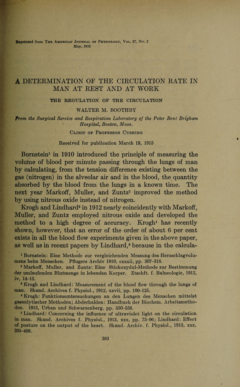 Reprinted from The American Journal of Physiology, Vol. 37, No. 2 May, 1915 A DETERMINATION OF THE CIRCULATION RATE IN MAN AT REST AND AT WORK THE REGULATION OF THE CIRCULATION WALTER M. BOOTHBY From the Surgical Service and Respiration Laboratory of the Peter Bent Brigham ' Hospital, Boston, Mass. Clinic of Professor Cushing * Received for publication March 18, 1915 Bornstein1 in 1910 introduced the principle of measuring the volume of blood per minute passing through the lungs of man by calculating, from the tension difference existing between the gas (nitrogen) in the alveolar air and in the blood, the quantity absorbed by the blood from the lungs in a known time. The next year Markoff, Muller, and Zuntz2 improved the method by using nitrous oxide instead of nitrogen. Krogh and Lindhard3 in 1912 nearly coincidently with Markoff, Muller, and Zuntz employed nitrous oxide and developed the method to a high degree of accuracy. Krogh4 has recently shown, however, that an error of the order of about 6 per cent exists in all the blood flow experiments given in the above paper, as well as in recent papers by Lindhard,5 because in the calcula- ♦ 1 Bornstein: Eine Methode zur vergleichenden Messung des Herzschlagvolu- mens beim Menschen. Pflugers Archiv 1910, cxxxii, pp. 307-318. 2 Markoff, Muller, and Zuntz': Eine Stickoxydul-Methode zur Bestimmung der umlaufenden Blutmenge in lebenden Korper. Ztschft. f. Balneologie, 1912, iv, 14-15. 3 Krogh and Lindhard: Measurement of the blood flow through the lungs of man. Skand. Archives f. Physiol., 1912, xxvii, pp. 100-125. 4 Krogh: Funktionsuntersuchungen an den Lungen des Menschen mittelst gasanlytischer Methoden; Abderhalden: Handbuch der Biochem. Arbeitsmetho- den. 1915, Urban und Schwarzenberg. pp. 550-558. 5 Lindhard: Concerning the influence of ultraviolet light on the circulation in man. Skand. Archives f. Physiol., 1913, xxx, pp. 73-96; Lindhard: Effect of posture on the output of the heart. Skand. Archiv. f. Physiol., 1913, xxx, 395-408.