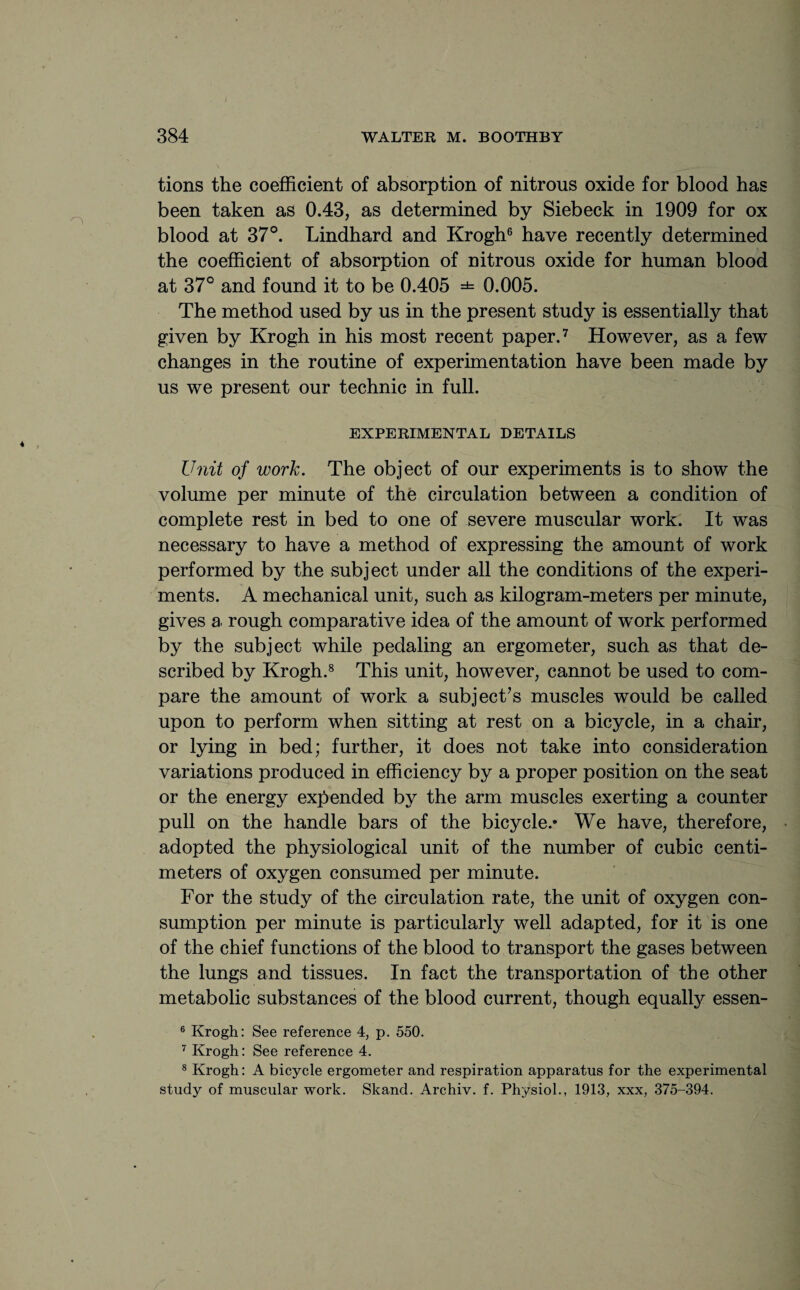 tions the coefficient of absorption of nitrous oxide for blood has been taken as 0.43, as determined by Siebeck in 1909 for ox blood at 37°. Lindhard and Krogh6 have recently determined the coefficient of absorption of nitrous oxide for human blood at 37° and found it to be 0.405 =*= 0.005. The method used by us in the present study is essentially that given by Krogh in his most recent paper.7 However, as a few changes in the routine of experimentation have been made by us we present our technic in full. EXPERIMENTAL DETAILS Unit of work. The object of our experiments is to show the volume per minute of the circulation between a condition of complete rest in bed to one of severe muscular work. It was necessary to have a method of expressing the amount of work performed by the subject under all the conditions of the experi¬ ments. A mechanical unit, such as kilogram-meters per minute, gives a rough comparative idea of the amount of work performed by the subject while pedaling an ergometer, such as that de¬ scribed by Krogh.8 This unit, however, cannot be used to com¬ pare the amount of work a subject’s muscles would be called upon to perform when sitting at rest on a bicycle, in a chair, or lying in bed; further, it does not take into consideration variations produced in efficiency by a proper position on the seat or the energy expended by the arm muscles exerting a counter pull on the handle bars of the bicycle.* We have, therefore, adopted the physiological unit of the number of cubic centi¬ meters of oxygen consumed per minute. For the study of the circulation rate, the unit of oxygen con¬ sumption per minute is particularly well adapted, for it is one of the chief functions of the blood to transport the gases between the lungs and tissues. In fact the transportation of the other metabolic substances of the blood current, though equally essen- 6 Krogh: See reference 4, p. 550. 7 Krogh: See reference 4. 8 Krogh: A bicycle ergometer and respiration apparatus for the experimental study of muscular work. Skand. Archiv. f. Physiol., 1913, xxx, 375-394.