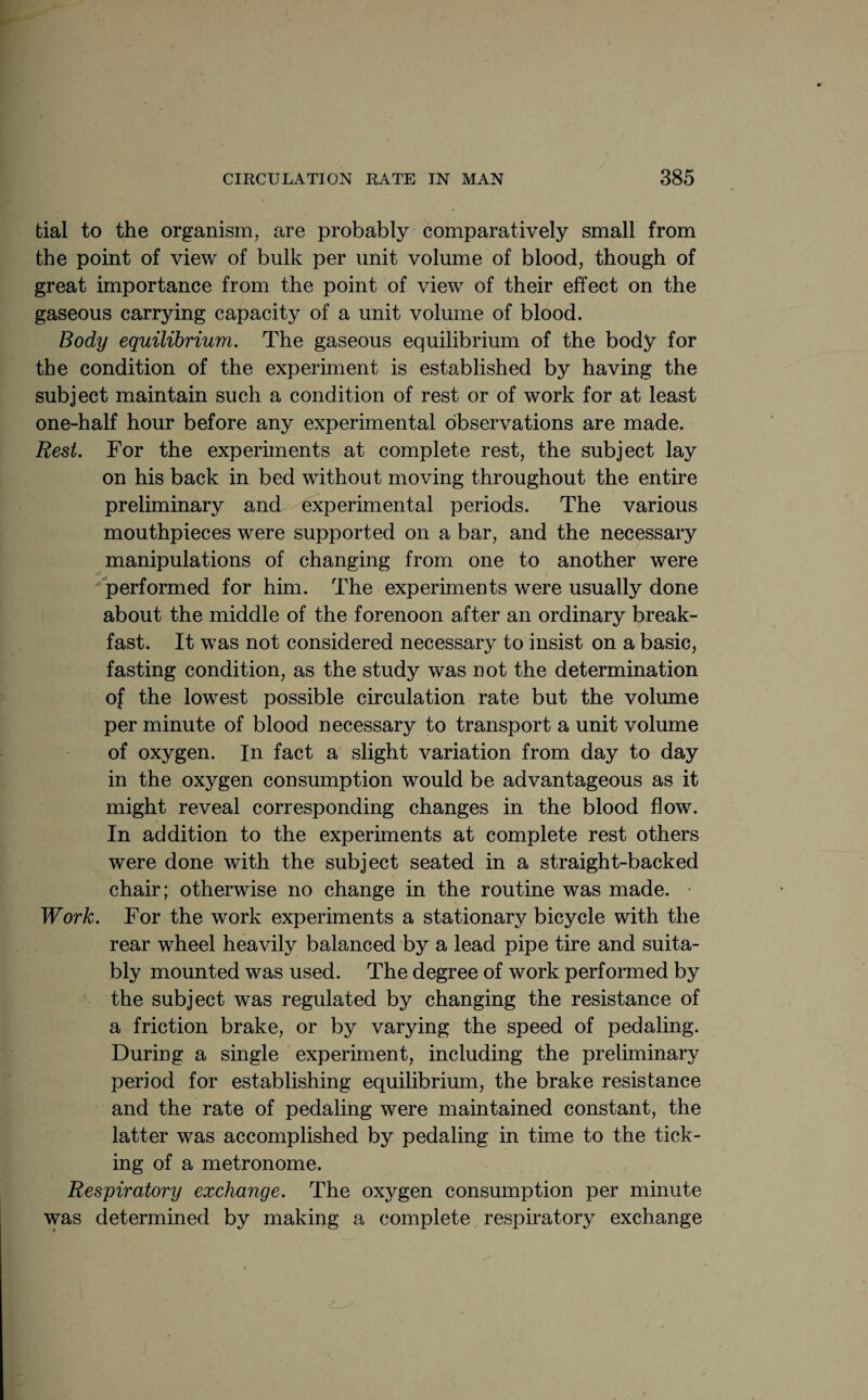 tial to the organism, are probably comparatively small from the point of view of bulk per unit volume of blood, though of great importance from the point of view of their effect on the gaseous carrying capacity of a unit volume of blood. Body equilibrium. The gaseous equilibrium of the body for the condition of the experiment is established by having the subject maintain such a condition of rest or of work for at least one-half hour before any experimental observations are made. Rest. For the experiments at complete rest, the subject lay on his back in bed without moving throughout the entire preliminary and experimental periods. The various mouthpieces were supported on a bar, and the necessary manipulations of changing from one to another were performed for him. The experiments were usually done about the middle of the forenoon after an ordinary break¬ fast. It was not considered necessary to insist on a basic, fasting condition, as the study was not the determination of the lowest possible circulation rate but the volume per minute of blood necessary to transport a unit volume of oxygen. In fact a slight variation from day to day in the oxygen consumption would be advantageous as it might reveal corresponding changes in the blood flow. In addition to the experiments at complete rest others were done with the subject seated in a straight-backed chair; otherwise no change in the routine was made. Work. For the work experiments a stationary bicycle with the rear wheel heavily balanced by a lead pipe tire and suita¬ bly mounted was used. The degree of work performed by the subject was regulated by changing the resistance of a friction brake, or by varying the speed of pedaling. During a single experiment, including the preliminary period for establishing equilibrium, the brake resistance and the rate of pedaling were maintained constant, the latter was accomplished by pedaling in time to the tick¬ ing of a metronome. Respiratory exchange. The oxygen consumption per minute was determined by making a complete respiratory exchange