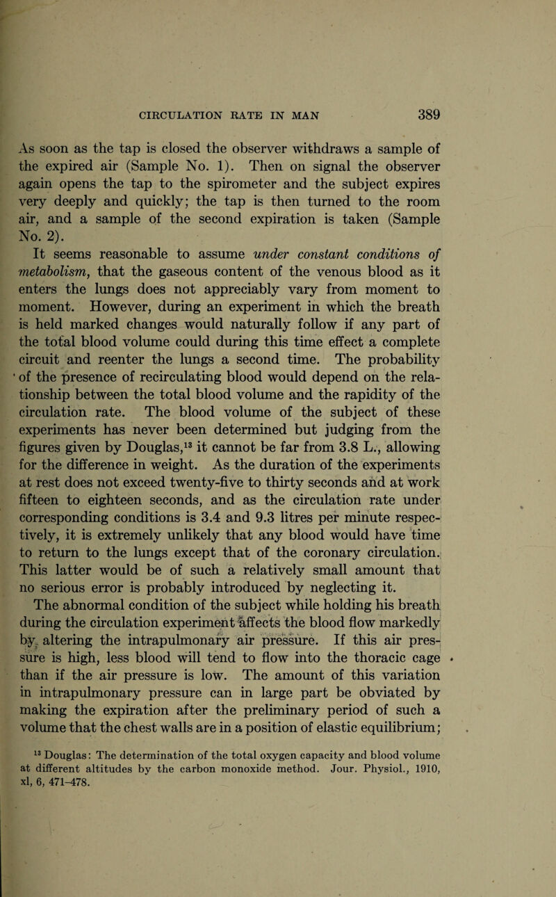 As soon as the tap is closed the observer withdraws a sample of the expired air (Sample No. 1). Then on signal the observer again opens the tap to the spirometer and the subject expires very deeply and quickly; the tap is then turned to the room air, and a sample of the second expiration is taken (Sample No. 2). It seems reasonable to assume under constant conditions of metabolism, that the gaseous content of the venous blood as it enters the lungs does not appreciably vary from moment to moment. However, during an experiment in which the breath is held marked changes would naturally follow if any part of the total blood volume could during this time effect a complete circuit and reenter the lungs a second time. The probability ■ of the presence of recirculating blood would depend on the rela¬ tionship between the total blood volume and the rapidity of the circulation rate. The blood volume of the subject of these experiments has never been determined but judging from the figures given by Douglas,13 it cannot be far from 3.8 L., allowing for the difference in weight. As the duration of the experiments at rest does not exceed twenty-five to thirty seconds and at work fifteen to eighteen seconds, and as the circulation rate under corresponding conditions is 3.4 and 9.3 litres per minute respec¬ tively, it is extremely unlikely that any blood would have time to return to the lungs except that of the coronary circulation. This latter would be of such a relatively small amount that no serious error is probably introduced by neglecting it. The abnormal condition of the subject while holding his breath during the circulation experiment affects the blood flow markedly by. altering the intrapulmonary air pressure. If this air pres¬ sure is high, less blood will tend to flow into the thoracic cage * than if the air pressure is low. The amount of this variation in intrapulmonary pressure can in large part be obviated by making the expiration after the preliminary period of such a volume that the chest walls are in a position of elastic equilibrium; 13 Douglas: The determination of the total oxygen capacity and blood volume at different altitudes by the carbon monoxide method. Jour. Physiol.. 1910, xl, 6, 471-478. j