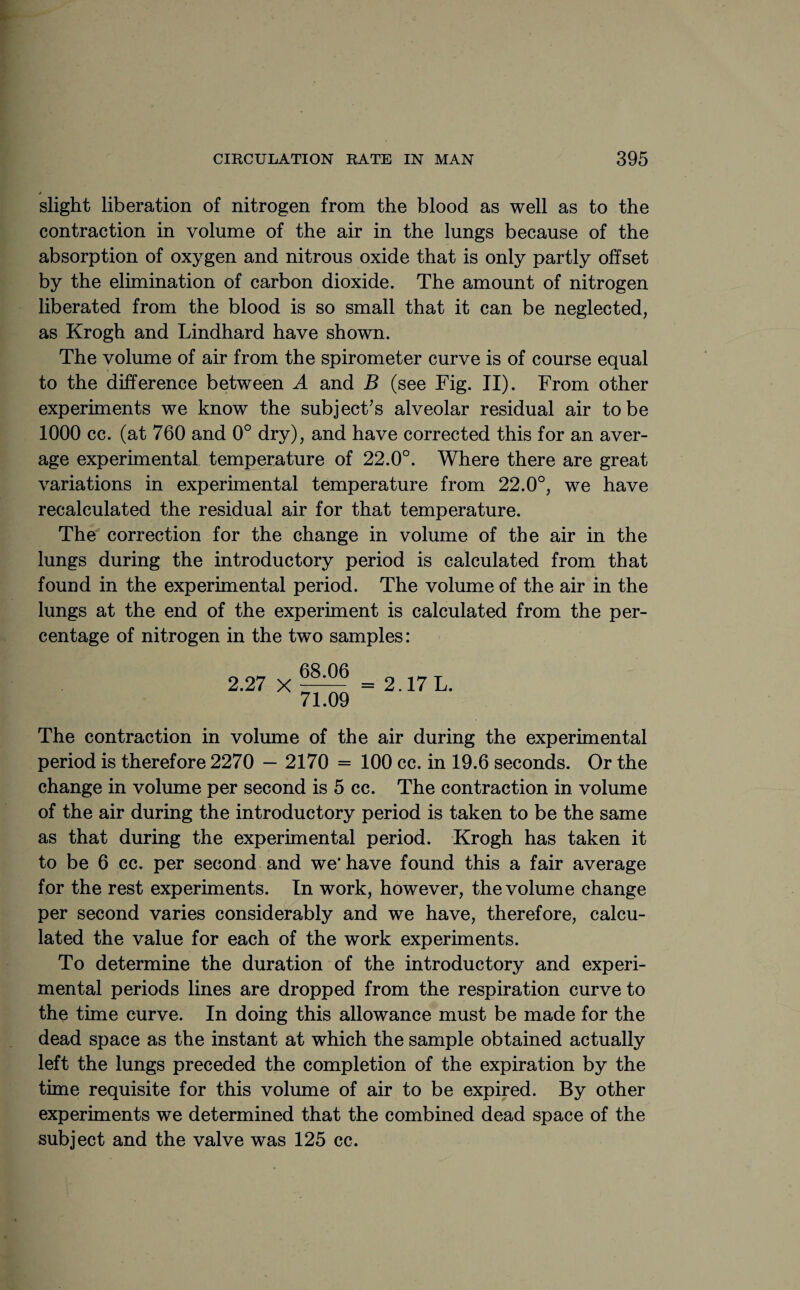 slight liberation of nitrogen from the blood as well as to the contraction in volume of the air in the lungs because of the absorption of oxygen and nitrous oxide that is only partly offset by the elimination of carbon dioxide. The amount of nitrogen liberated from the blood is so small that it can be neglected, as Krogh and Lindhard have shown. The volume of air from the spirometer curve is of course equal to the difference between A and B (see Fig. II). From other experiments we know the subject’s alveolar residual air to be 1000 cc. (at 760 and 0° dry), and have corrected this for an aver¬ age experimental temperature of 22.0°. Where there are great variations in experimental temperature from 22.0°, we have recalculated the residual air for that temperature. The correction for the change in volume of the air in the lungs during the introductory period is calculated from that found in the experimental period. The volume of the air in the lungs at the end of the experiment is calculated from the per¬ centage of nitrogen in the two samples: 2.27 X 68.06 71.09 2.17 L. The contraction in volume of the air during the experimental period is therefore 2270 — 2170 = 100 cc. in 19.6 seconds. Or the change in volume per second is 5 cc. The contraction in volume of the air during the introductory period is taken to be the same as that during the experimental period. Krogh has taken it to be 6 cc. per second and we* have found this a fair average for the rest experiments. In work, however, the volume change per second varies considerably and we have, therefore, calcu¬ lated the value for each of the work experiments. To determine the duration of the introductory and experi¬ mental periods lines are dropped from the respiration curve to the time curve. In doing this allowance must be made for the dead space as the instant at which the sample obtained actually left the lungs preceded the completion of the expiration by the time requisite for this volume of air to be expired. By other experiments we determined that the combined dead space of the subject and the valve was 125 cc.