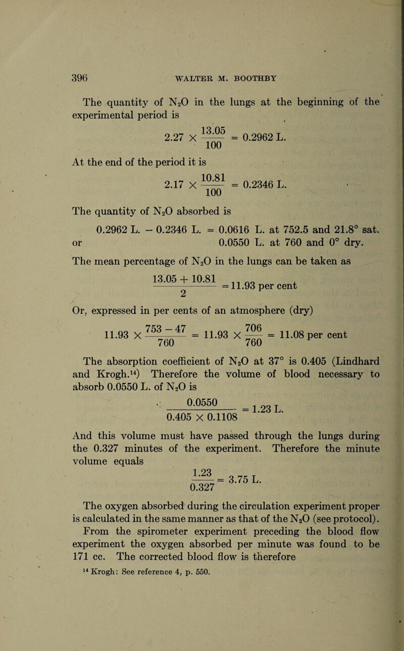 The quantity of N20 in the lungs at the beginning of the experimental period is 2.27 X = 0.2962 L. 100 At the end of the period it is 2.17 X = 0.2346 L. 100 The quantity of N20 absorbed is 0.2962 L. - 0.2346 L. = 0.0616 L. at 752.5 and 21.8° sat. or 0.0550 L. at 760 and 0° dry. The mean percentage of N20 in the lungs can be taken as 13.05 + 10.81 = 11.93 per cent Or, expressed in per cents of an atmosphere (dry) 7^3 — 47 706 11.93 X ^ = 11.93 X ~r = 11.08 per cent 760 760 The absorption coefficient of N20 at 37° is 0.405 (Lindhard and Krogh.14) Therefore the volume of blood necessary to absorb 0.0550 L. of N20 is 0.0550 0.405 X 0.1108 1.23 L. And this volume must have passed through the lungs during the 0.327 minutes of the experiment. Therefore the minute volume equals 1.23 0.327 3.75 L. The oxygen absorbed during the circulation experiment proper is calculated in the same manner as that of the N20 (see protocol). From the spirometer experiment preceding the blood flow experiment the oxygen absorbed per minute was found to be 171 cc. The corrected blood flow is therefore