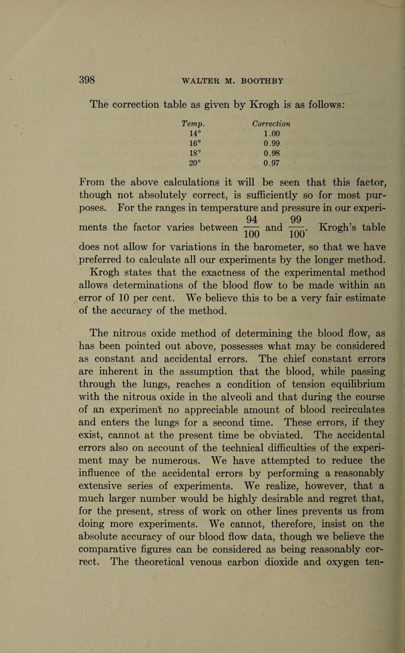 The correction table as given by Krogh is as follows: Temp. Correction 14° 1.00 16° 0.99 18° 0.98 20° 0.97 From the above calculations it will be seen that this factor, though not absolutely correct, is sufficiently so for most pur¬ poses. For the ranges in temperature and pressure in our experi¬ ments the factor varies between 94 100 and 99^ 100‘ Krogh’s table does not allow for variations in the barometer, so that we have preferred to calculate all our experiments by the longer method. Krogh states that the exactness of the experimental method allows determinations of the blood flow to be made within an error of 10 per cent. We believe this to be a very fair estimate of the accuracy of the method. The nitrous oxide method of determining the blood flow, as has been pointed out above, possesses what may be considered as constant and accidental errors. The chief constant errors are inherent in the assumption that the blood, while passing through the lungs, reaches a condition of tension equilibrium with the nitrous oxide in the alveoli and that during the course of an experiment no appreciable amount of blood recirculates and enters the lungs for a second time. These errors, if they exist, cannot at the present time be obviated. The accidental errors also on account of the technical difficulties of the experi¬ ment may be numerous. We have attempted to reduce the influence of the accidental errors by performing a reasonably extensive series of experiments. We realize, however, that a much larger number would be highly desirable and regret that, for the present, stress of work on other lines prevents us from doing more experiments. We cannot, therefore, insist on the absolute accuracy of our blood flow data, though we believe the comparative figures can be considered as being reasonably cor¬ rect. The theoretical venous carbon dioxide and oxygen ten-