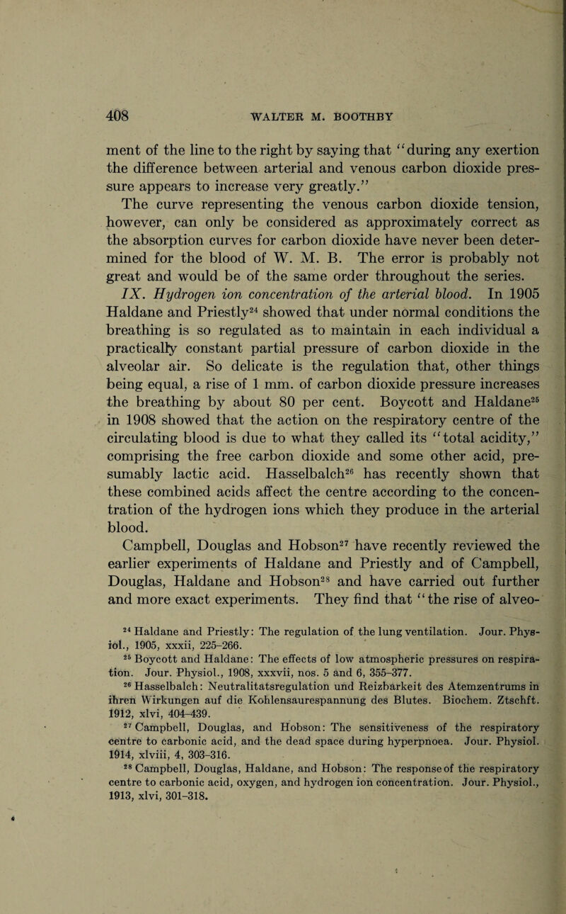 ment of the line to the right by saying that “ during any exertion the difference between arterial and venous carbon dioxide pres¬ sure appears to increase very greatly.’’ The curve representing the venous carbon dioxide tension, however, can only be considered as approximately correct as the absorption curves for carbon dioxide have never been deter¬ mined for the blood of W. M. B. The error is probably not great and would be of the same order throughout the series. IX. Hydrogen ion concentration of the arterial blood. In 1905 Haldane and Priestly24 showed that under normal conditions the breathing is so regulated as to maintain in each individual a practically constant partial pressure of carbon dioxide in the alveolar air. So delicate is the regulation that, other things being equal, a rise of 1 mm. of carbon dioxide pressure increases the breathing by about 80 per cent. Boycott and Haldane25 in 1908 showed that the action on the respiratory centre of the circulating blood is due to what they called its “total acidity,” comprising the free carbon dioxide and some other acid, pre¬ sumably lactic acid. Hasselbalch26 has recently shown that these combined acids affect the centre according to the concen¬ tration of the hydrogen ions which they produce in the arterial blood. Campbell, Douglas and Hobson27 have recently reviewed the earlier experiments of Haldane and Priestly and of Campbell, Douglas, Haldane and Hobson28 and have carried out further and more exact experiments. They find that “the rise of alveo- 24 Haldane and Priestly: The regulation of the lung ventilation. Jour. Phys¬ iol., 1905, xxxii, 225-266. 25 Boycott and Haldane: The effects of low atmospheric pressures on respira¬ tion. Jour. Physiol., 1908, xxxvii, nos. 5 and 6, 355-377. 26 Hasselbalch: Neutralitatsregulation und Reizbarkeit des Atemzentrums in ihren Wirkungen auf die Kohlensaurespannung des Blutes. Biochem. Ztschft. 1912, xlvi, 404-439. 27 Campbell, Douglas, and Hobson: The sensitiveness of the respiratory centre to carbonic acid, and the dead space during hyperpnoea. Jour. Physiol. 1914, xlviii, 4, 303-316. 28 Campbell, Douglas, Haldane, and Hobson: The response of the respiratory centre to carbonic acid, oxygen, and hydrogen ion concentration. Jour. Physiol., 1913, xlvi, 301-318.