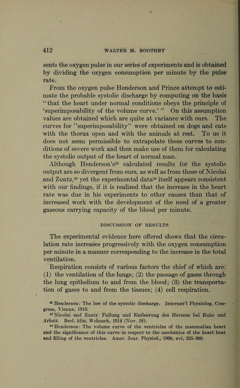 sents the oxygen pulse in our series of experiments and is obtained by dividing the oxygen consumption per minute by the pulse rate. From the oxygen pulse Henderson and Prince attempt to esti¬ mate the probable systolic discharge by computing on the basis “that the heart under normal conditions obeys the principle of ‘superimposability of the volume curve.’ ” On this assumption values are obtained which are quite at variance with ours. The curves for “superimposability” were obtained on dogs and cats with the thorax open and with the animals at rest. To us it does not seem permissible to extrapolate these curves to con¬ ditions of severe work and then make use of them for calculating the systolic output of the heart of normal man. Although Henderson’s32 calculated results for the systolic output are so divergent from ours, as well as from those of Nicolai and Zuntz,33 yet the experimental data34 itself appears consistent with our findings, if it is realized that the increase in the heart rate was due in his experiments to other causes than that of increased work with the development of the need of a greater gaseous carrying capacity of the blood per minute. DISCUSSION OF RESULTS The experimental evidence here offered shows that the circu¬ lation rate increases progressively with the oxygen consumption per minute in a manner corresponding to the increase in the total ventilation. Respiration consists of various factors the chief of which are: (1) the ventilation of the lungs; (2) the passage of gases through the lung epithelium to and from the blood; (3) the transporta¬ tion of gases to and from the tissues; (4) cell respiration. 32 Henderson: The law of the systolic discharge. InternatT Physiolog. Con¬ gress, Vienna, 1910. 33 Nicolai and Zuntz: Fullung und Entleerung des Herzens bei Ruhe und Arbeit. Berl. klin. Wchusch, 1914 (Nov. 18). 34 Henderson: The volume curve of the ventricles of the mammalian heart and the significance of this curve in respect to the mechanics of the heart beat and filling of the ventricles. Amer. Jour. Physiol., 1906, xvi, 325-366.