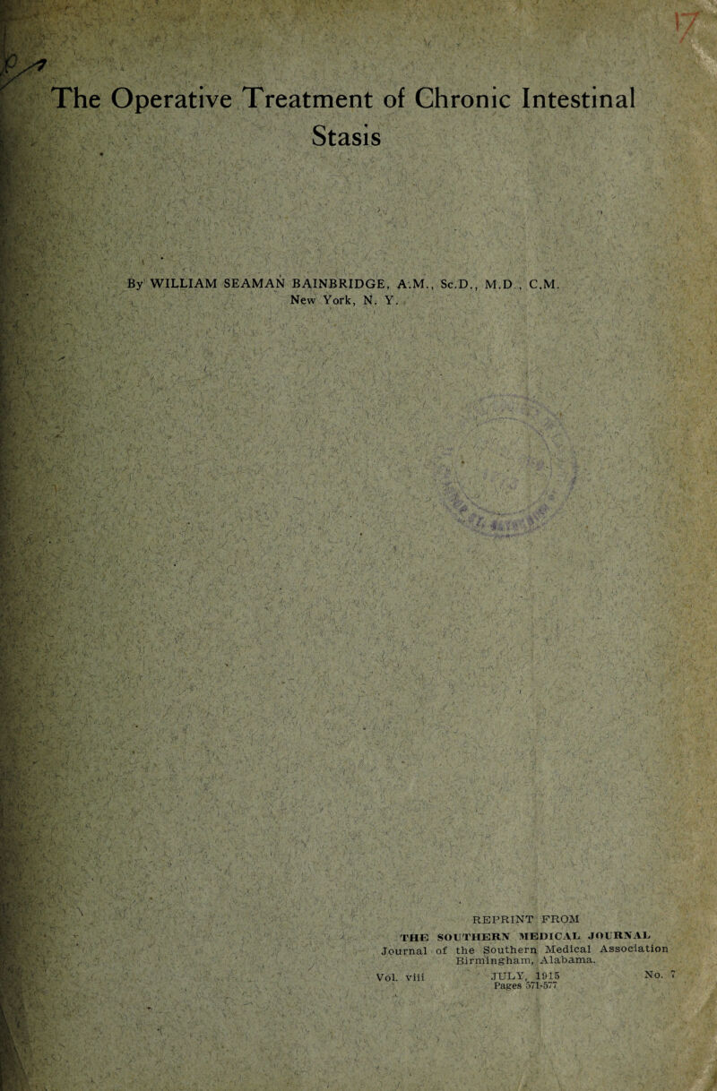 The Operative Treatment of Chronic Intestinal Stasis By WILLIAM SEAMAN BAINBRIDGE, A.M., Sc.D., M.D ., C.M. New York, N. Y. i ' 1 ' ’ ' i V , r; v ; -<■' .1- \ . r ■ - • ■' ' •> \ ’ ( ; ‘ ' REPRINT FROM i THE SOUTHERN MEDICAL. JOURNAL Journal of the Southern Medical Association Birmingham, Alabama. Vol. viii JULY, 1915 No. Pages 571-577