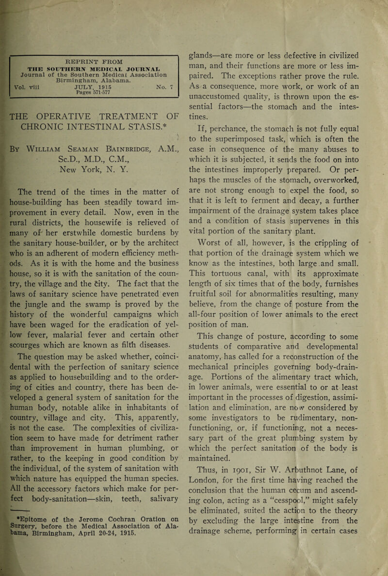 REPRINT FROM THE SOUTHERN MEDICAL JOURNAL Journal of the Southern Medical Association Birmingham, Alabama. Vol. Viii JULY, 1915 No. 7 Pages 571-577 THE OPERATIVE TREATMENT OF CHRONIC INTESTINAL STASIS.* By William Seaman Bainbridge, A.M., Sc.D., M.D., C.M., New York, N. Y. The trend of the times in the matter of house-building has been steadily toward im¬ provement in every detail. Now, even in the rural districts, the housewife is relieved of many oF her erstwhile domestic burdens by the sanitary house-builder, or by the architect who is an adherent of modern efficiency meth- ods. As it is with the home and the business house, so it is with the sanitation of the coun¬ try, the village and the city. The fact that the laws of sanitary science have penetrated even the jungle and the swamp is proved by the history of the wonderful campaigns which have been waged for the eradication of yel¬ low fever, malarial fever and certain other scourges which are known as filth diseases. The question may be asked whether, coinci¬ dental with the perfection of sanitary science as applied to housebuilding and to the order¬ ing of cities and country, there has been de¬ veloped a general system of sanitation for the human body, notable alike in inhabitants of country, village and city. This, apparently, is not the case. The complexities of civiliza¬ tion seem to have made for detriment rather than improvement in human plumbing, or rather, to the keeping in good condition by the individual, of the system of sanitation with which nature has equipped the human species. All the accessory factors which make for per¬ fect body-sanitation—skin, teeth, salivary ♦Epitome of the Jerome Cochran Oration on Surgery, before the Medical Association of Ala¬ bama, Birmingham, April 20-24, 1915. glands—are more or less defective in civilized man, and their functions are more or less im¬ paired. The exceptions rather prove the rule. As a consequence, more work, or work of an unaccustomed quality, is thrown upon the es¬ sential factors—the stomach and the intes¬ tines. If, perchance, the stomach is not fully equal to the superimposed task, which is often the case in consequence of the many abuses to which it is subjected, it sends the food on into the intestines improperly prepared. Or per¬ haps the muscles of the stomach, overworked, are not strong enough to expel the food, so that it is left to ferment and decay, a further impairment of the drainage system takes place and a condition of stasis supervenes in this vital portion of the sanitary plant. Worst of all, however, is the crippling of that portion of the drainage system which we know as the intestines, both large.and small. This tortuous canal, with its approximate length of six times that of the body, furnishes fruitful soil for abnormalities resulting, many believe, from the change of posture from the all-four position of lower animals to the erect position of man. This change of posture, according to some students of comparative and developmental anatomy, has called for a reconstruction of the mechanical principles governing body-drain¬ age. Portions of the alimentary tract which, in lower animals, were essential to or at least important in the processes of digestion, assimi¬ lation and elimination, are now considered by some investigators to be rudimentary, non¬ functioning, or, if functioning, not a neces¬ sary part of the great plumbing system by which the perfect sanitation of the body is maintained. Thus, in 1901, Sir W. Arbuthnot Lane, of London, for the first time having reached the conclusion that the human cecum and ascend¬ ing colon, acting as a “cesspool,” might safely be eliminated, suited the action to the theory by excluding the large intestine from the drainage scheme, performing in certain cases