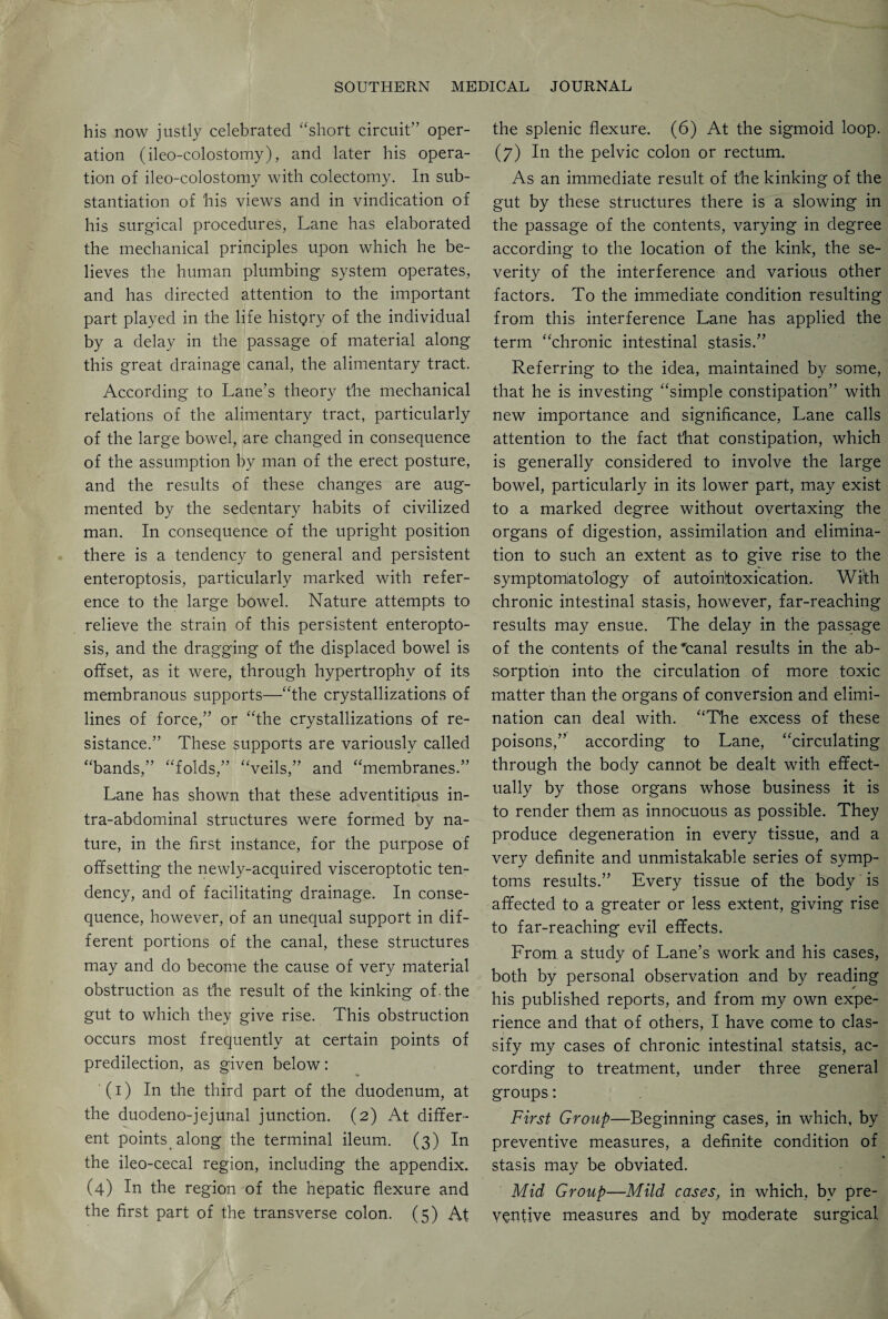 his now justly celebrated “short circuit” oper¬ ation (ileo-colostomy), and later his opera¬ tion of ileo-colostomy with colectomy. In sub¬ stantiation of his views and in vindication of his surgical procedures, Lane has elaborated the mechanical principles upon which he be¬ lieves the human plumbing system operates, and has directed attention to the important part played in the life history of the individual by a delay in the passage of material along this great drainage canal, the alimentary tract. According to Lane’s theory the mechanical relations of the alimentary tract, particularly of the large bowel, are changed in consequence of the assumption by man of the erect posture, and the results of these changes are aug¬ mented by the sedentary habits of civilized man. In consequence of the upright position there is a tendency to general and persistent enteroptosis, particularly marked with refer¬ ence to the large bowel. Nature attempts to relieve the strain of this persistent enteropto¬ sis, and the dragging of the displaced bowel is offset, as it were, through hypertrophy of its membranous supports—“the crystallizations of lines of force,” or “the crystallizations of re¬ sistance.” These supports are variously called “bands,” “folds,” “veils,” and “membranes.” Lane has shown that these adventitipus in¬ tra-abdominal structures were formed by na¬ ture, in the first instance, for the purpose of offsetting the newly-acquired visceroptotic ten¬ dency, and of facilitating drainage. In conse¬ quence, however, of an unequal support in dif¬ ferent portions of the canal, these structures may and do become the cause of very material obstruction as the result of the kinking of. the gut to which they give rise. This obstruction occurs most frequently at certain points of predilection, as given below: (i) In the third part of the duodenum, at the duodeno-jejunal junction. (2) At differ¬ ent points along the terminal ileum. (3) In the ileo-cecal region, including the appendix. (4) In the region of the hepatic flexure and the first part of the transverse colon. (5) At the splenic flexure. (6) At the sigmoid loop. (7) In the pelvic colon or rectum. As an immediate result of the kinking of the gut by these structures there is a slowing in the passage of the contents, varying in degree according to the location of the kink, the se¬ verity of the interference and various other factors. To the immediate condition resulting from this interference Lane has applied the term “chronic intestinal stasis.” Referring to the idea, maintained by some, that he is investing “simple constipation” with new importance and significance, Lane calls attention to the fact that constipation, which is generally considered to involve the large bowel, particularly in its lower part, may exist to a marked degree without overtaxing the organs of digestion, assimilation and elimina¬ tion to such an extent as to give rise to the symptomatology of autointoxication. With chronic intestinal stasis, however, far-reaching results may ensue. The delay in the passage of the contents of the 'canal results in the ab¬ sorption into the circulation of more toxic matter than the organs of conversion and elimi¬ nation can deal with. “The excess of these poisons,” according to Lane, “circulating through the body cannot be dealt with effect¬ ually by those organs whose business it is to render them as innocuous as possible. They produce degeneration in every tissue, and a very definite and unmistakable series of symp¬ toms results.” Every tissue of the body is affected to a greater or less extent, giving rise to far-reaching evil effects. From a study of Lane’s work and his cases, both by personal observation and by reading his published reports, and from my own expe¬ rience and that of others, I have come to clas¬ sify my cases of chronic intestinal statsis, ac¬ cording to treatment, under three general groups: First Group—Beginning cases, in which, by preventive measures, a definite condition of stasis may be obviated. Mid Group—Mild cases, in which, by pre¬ ventive measures and by moderate surgical