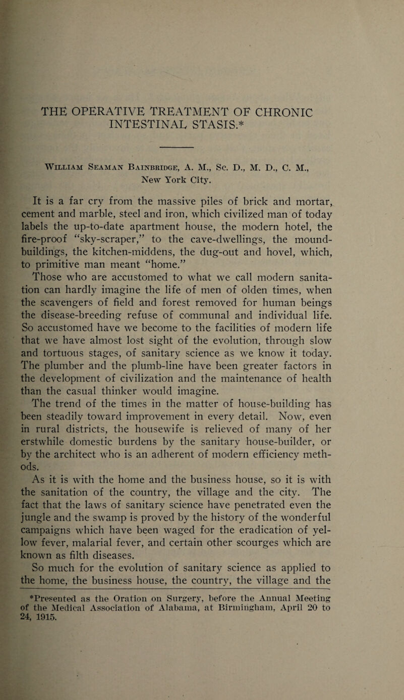 INTESTINAL STASIS * William Seaman Bainbridge, A. M., Sc. D., M. D., C. M., New York City. It is a far cry from the massive piles of brick and mortar, cement and marble, steel and iron, which civilized man of today labels the up-to-date apartment house, the modern hotel, the fire-proof “sky-scraper,” to the cave-dwellings, the mound- buildings, the kitchen-middens, the dug-out and hovel, which, to primitive man meant “home.” Those who are accustomed to what we call modern sanita¬ tion can hardly imagine the life of men of olden times, when the scavengers of field and forest removed for human beings the disease-breeding refuse of communal and individual life. So accustomed have we become to the facilities of modern life that we have almost lost sight of the evolution, through slow and tortuous stages, of sanitary science as we know it today. The plumber and the plumb-line have been greater factors in the development of civilization and the maintenance of health than the casual thinker would imagine. The trend of the times in the matter of house-building has been steadily toward improvement in every detail. Now, even in rural districts, the housewife is relieved of many of her erstwhile domestic burdens by the sanitary house-builder, or by the architect who is an adherent of modern efficiency meth¬ ods. As it is with the home and the business house, so it is with the sanitation of the country, the village and the city. The fact that the laws of sanitary science have penetrated even the jungle and the swamp is proved by the history of the wonderful campaigns which have been waged for the eradication of yel¬ low fever, malarial fever, and certain other scourges which are known as filth diseases. So much for the evolution of sanitary science as applied to the home, the business house, the country, the village and the ♦Presented as the Oration on Surgery, before the Annual Meeting of the Medical Association of Alabama, at Birmingham, April 20 to 24, 1915.