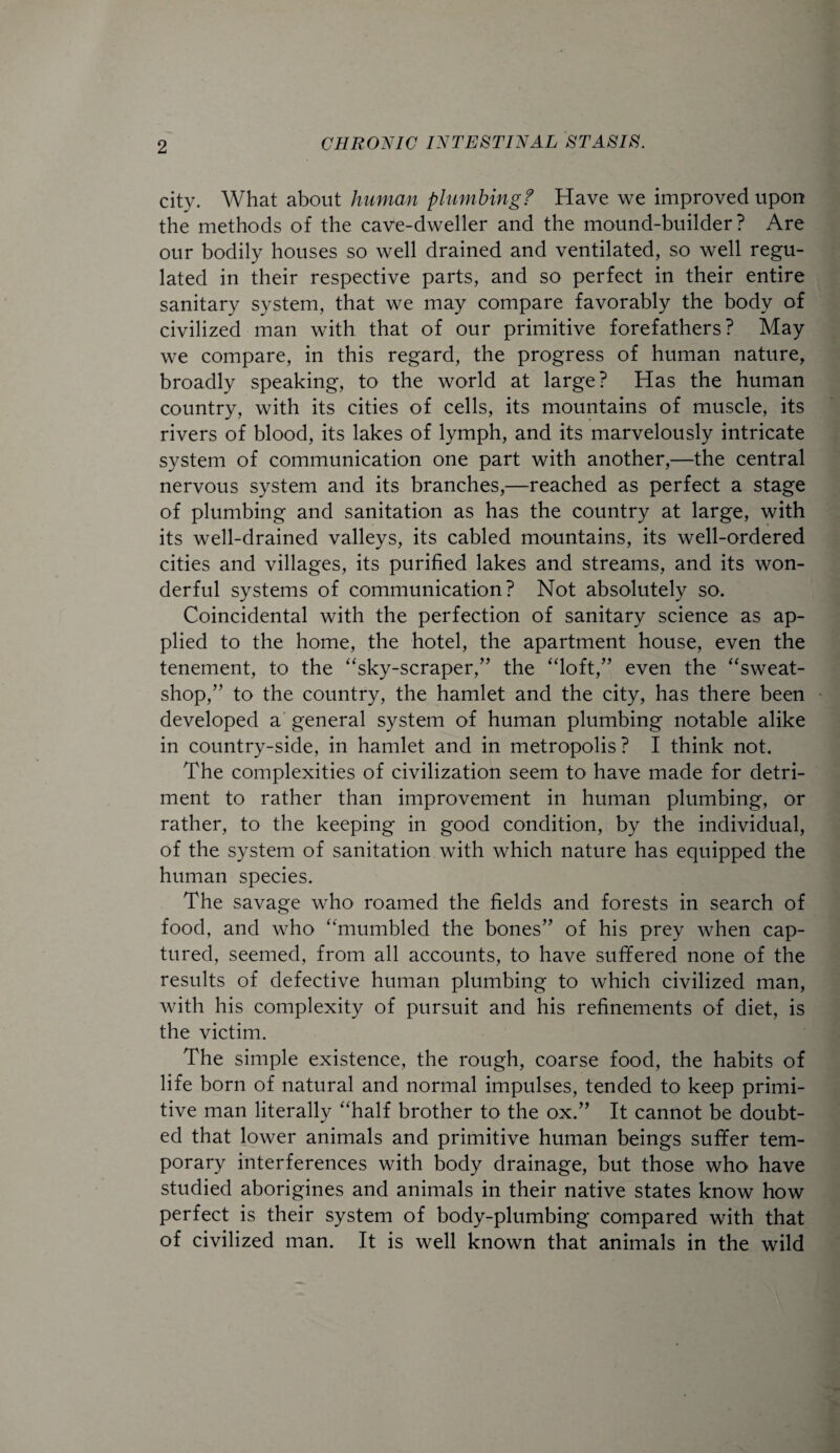 city. What about human plumbing f Have we improved upon the methods of the cave-dweller and the mound-builder? Are our bodily houses so well drained and ventilated, so well regu¬ lated in their respective parts, and so perfect in their entire sanitary system, that we may compare favorably the body of civilized man with that of our primitive forefathers? May we compare, in this regard, the progress of human nature, broadly speaking, to the world at large? Has the human country, with its cities of cells, its mountains of muscle, its rivers of blood, its lakes of lymph, and its marvelously intricate system of communication one part with another,—the central nervous system and its branches,—reached as perfect a stage of plumbing and sanitation as has the country at large, with its well-drained valleys, its cabled mountains, its well-ordered cities and villages, its purified lakes and streams, and its won¬ derful systems of communication? Not absolutely so. Coincidental with the perfection of sanitary science as ap¬ plied to the home, the hotel, the apartment house, even the tenement, to the “sky-scraper,” the “loft,” even the “sweat¬ shop,” to the country, the hamlet and the city, has there been developed a general system of human plumbing notable alike in country-side, in hamlet and in metropolis? I think not. The complexities of civilization seem to have made for detri¬ ment to rather than improvement in human plumbing, or rather, to the keeping in good condition, by the individual, of the system of sanitation with which nature has equipped the human species. The savage who roamed the fields and forests in search of food, and who “mumbled the bones” of his prey when cap¬ tured, seemed, from all accounts, to have suffered none of the results of defective human plumbing to which civilized man, with his complexity of pursuit and his refinements of diet, is the victim. The simple existence, the rough, coarse food, the habits of life born of natural and normal impulses, tended to keep primi¬ tive man literally “half brother to the ox.” It cannot be doubt¬ ed that lower animals and primitive human beings suffer tem¬ porary interferences with body drainage, but those who have studied aborigines and animals in their native states know how perfect is their system of body-plumbing compared with that of civilized man. It is well known that animals in the wild