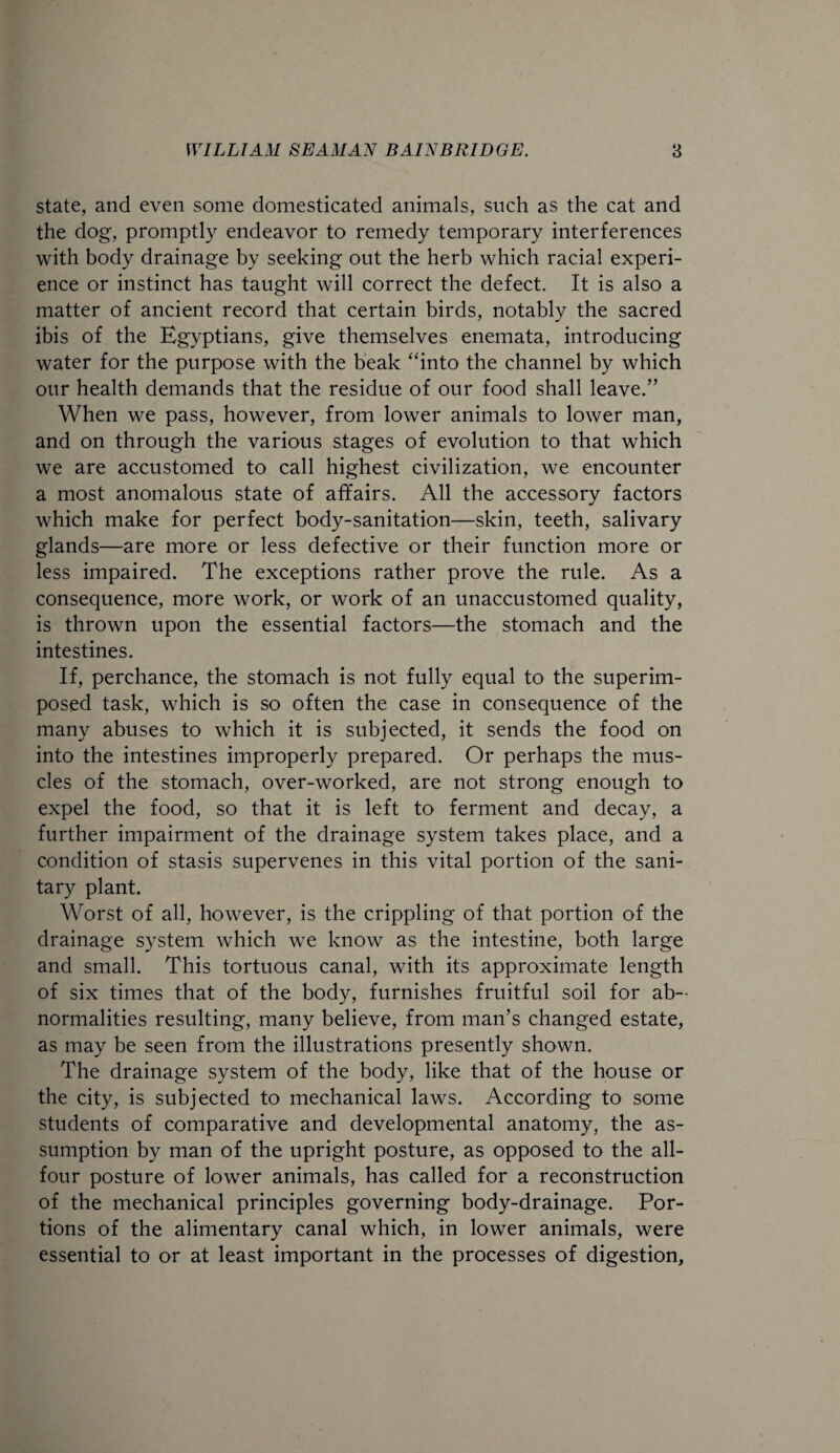 state, and even some domesticated animals, such as the cat and the dog, promptly endeavor to remedy temporary interferences with body drainage by seeking out the herb which racial experi¬ ence or instinct has taught will correct the defect. It is also a matter of ancient record that certain birds, notably the sacred ibis of the Egyptians, give themselves enemata, introducing water for the purpose with the beak “into the channel by which our health demands that the residue of our food shall leave.” When we pass, however, from lower animals to lower man, and on through the various stages of evolution to that which we are accustomed to call highest civilization, we encounter a most anomalous state of affairs. All the accessory factors which make for perfect body-sanitation—skin, teeth, salivary glands—are more or less defective or their function more or less impaired. The exceptions rather prove the rule. As a consequence, more work, or work of an unaccustomed quality, is thrown upon the essential factors—the stomach and the intestines. If, perchance, the stomach is not fully equal to the superim¬ posed task, which is so often the case in consequence of the many abuses to which it is subjected, it sends the food on into the intestines improperly prepared. Or perhaps the mus¬ cles of the stomach, over-worked, are not strong enough to expel the food, so that it is left to ferment and decay, a further impairment of the drainage system takes place, and a condition of stasis supervenes in this vital portion of the sani¬ tary plant. Worst of all, however, is the crippling of that portion of the drainage system which we know as the intestine, both large and small. This tortuous canal, with its approximate length of six times that of the body, furnishes fruitful soil for ab¬ normalities resulting, many believe, from man’s changed estate, as may be seen from the illustrations presently shown. The drainage system of the body, like that of the house or the city, is subjected to mechanical laws. According to some students of comparative and developmental anatomy, the as¬ sumption by man of the upright posture, as opposed to the all- four posture of lower animals, has called for a reconstruction of the mechanical principles governing body-drainage. Por¬ tions of the alimentary canal which, in lower animals, were essential to or at least important in the processes of digestion,