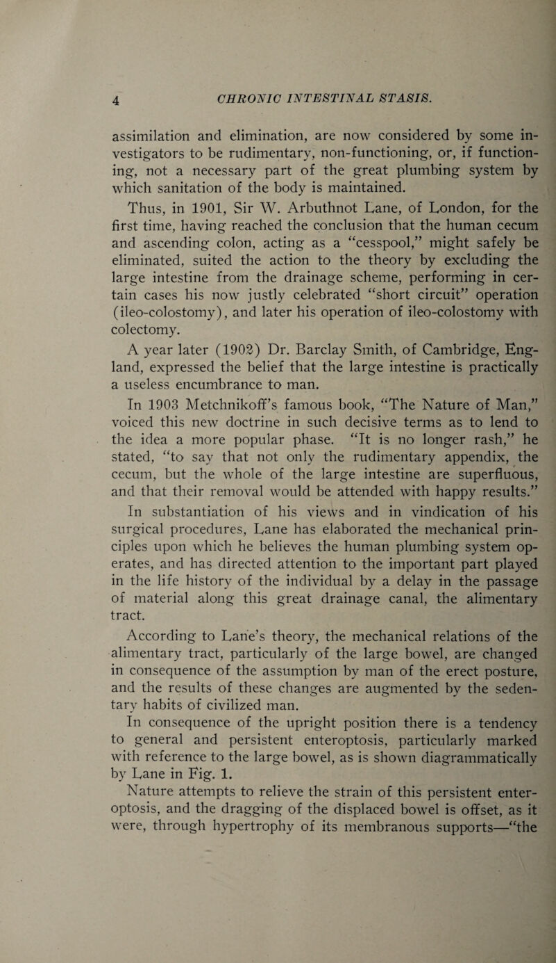 assimilation and elimination, are now considered by some in¬ vestigators to be rudimentary, non-functioning, or, if function¬ ing, not a necessary part of the great plumbing system by which sanitation of the body is maintained. Thus, in 1901, Sir W. Arbuthnot Lane, of London, for the first time, having reached the conclusion that the human cecum and ascending colon, acting as a “cesspool,” might safely be eliminated, suited the action to the theory by excluding the large intestine from the drainage scheme, performing in cer¬ tain cases his now justly celebrated “short circuit” operation (ileo-colostomy), and later his operation of ileo-colostomy with colectomy. A year later (1902) Dr. Barclay Smith, of Cambridge, Eng¬ land, expressed the belief that the large intestine is practically a useless encumbrance to man. In 1903 Metchnikoff’s famous book, “The Nature of Man,” voiced this new doctrine in such decisive terms as to lend to the idea a more popular phase. “It is no longer rash,” he stated, “to say that not only the rudimentary appendix, the cecum, but the whole of the large intestine are superfluous, and that their removal would be attended with happy results.” In substantiation of his views and in vindication of his surgical procedures, Lane has elaborated the mechanical prin¬ ciples upon which he believes the human plumbing system op¬ erates, and has directed attention to the important part played in the life history of the individual by a delay in the passage of material along this great drainage canal, the alimentary tract. According to Lane’s theory, the mechanical relations of the alimentary tract, particularly of the large bowel, are changed in consequence of the assumption by man of the erect posture, and the results of these changes are augmented by the seden¬ tary habits of civilized man. In consequence of the upright position there is a tendency to general and persistent enteroptosis, particularly marked with reference to the large bowel, as is shown diagrammatically by Lane in Fig. 1. Nature attempts to relieve the strain of this persistent enter¬ optosis, and the dragging of the displaced bowel is offset, as it were, through hypertrophy of its membranous supports—“the