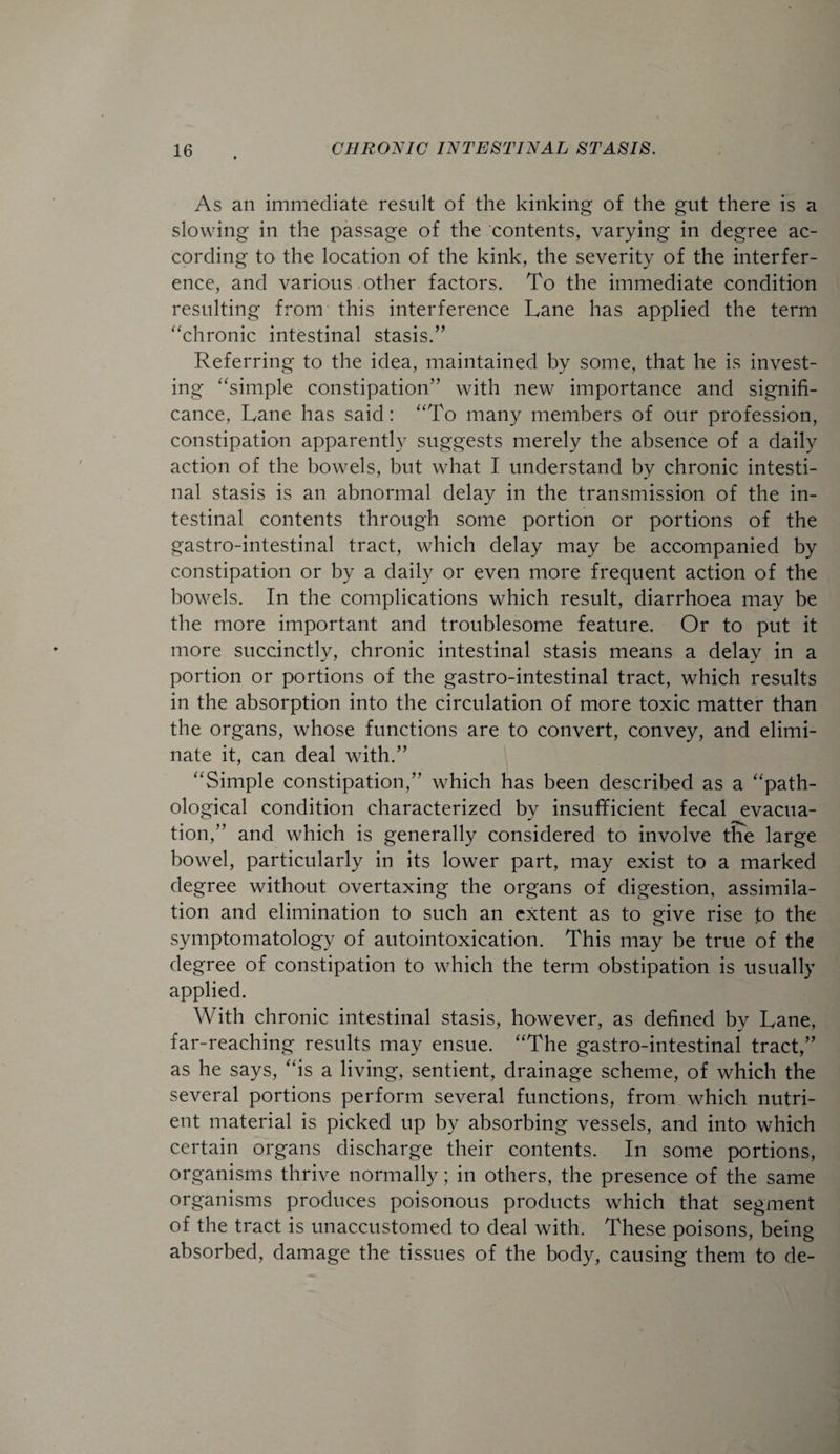 As an immediate result of the kinking of the gut there is a slowing in the passage of the contents, varying in degree ac¬ cording to the location of the kink, the severity of the interfer¬ ence, and various other factors. To the immediate condition resulting from this interference Lane has applied the term “chronic intestinal stasis.” Referring to the idea, maintained by some, that he is invest¬ ing “simple constipation” with new importance and signifi¬ cance, Lane has said: “To many members of our profession, constipation apparently suggests merely the absence of a daily action of the bowels, but what I understand by chronic intesti¬ nal stasis is an abnormal delay in the transmission of the in¬ testinal contents through some portion or portions of the gastro-intestinal tract, which delay may be accompanied by constipation or by a daily or even more frequent action of the bowels. In the complications which result, diarrhoea may be the more important and troublesome feature. Or to put it more succinctly, chronic intestinal stasis means a delay in a portion or portions of the gastro-intestinal tract, which results in the absorption into the circulation of more toxic matter than the organs, whose functions are to convert, convey, and elimi¬ nate it, can deal with.” “Simple constipation,” which has been described as a “path¬ ological condition characterized by insufificient fecal evacua¬ tion,” and which is generally considered to involve the large bowel, particularly in its lower part, may exist to a marked degree without overtaxing the organs of digestion, assimila¬ tion and elimination to such an extent as to give rise to the symptomatology of autointoxication. This may be true of the degree of constipation to which the term obstipation is usually applied. With chronic intestinal stasis, however, as defined by Lane, far-reaching results may ensue. “The gastro-intestinal tract,” as he says, “is a living, sentient, drainage scheme, of which the several portions perform several functions, from which nutri¬ ent material is picked up by absorbing vessels, and into which certain organs discharge their contents. In some portions, organisms thrive normally; in others, the presence of the same organisms produces poisonous products which that segment of the tract is unaccustomed to deal with. These poisons, being absorbed, damage the tissues of the body, causing them to de-