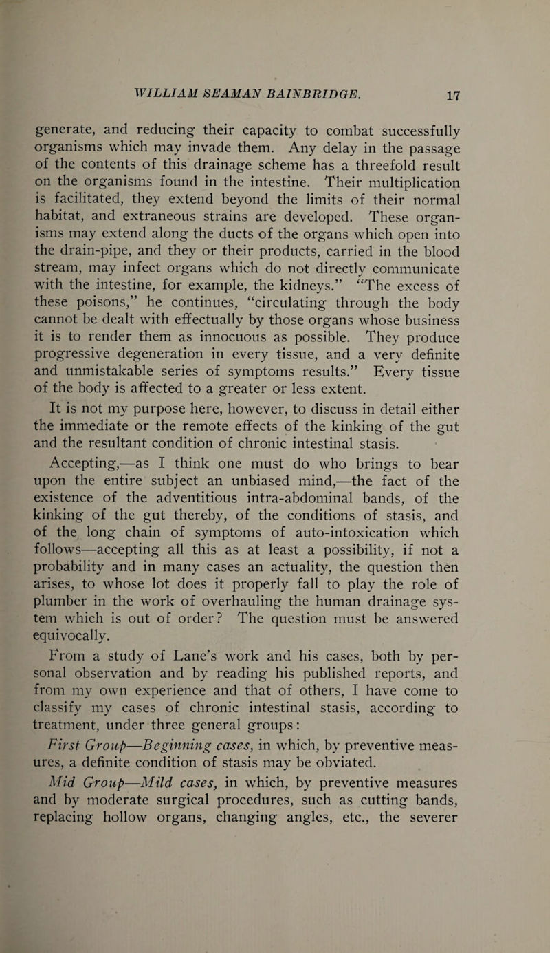 generate, and reducing their capacity to combat successfully organisms which may invade them. Any delay in the passage of the contents of this drainage scheme has a threefold result on the organisms found in the intestine. Their multiplication is facilitated, they extend beyond the limits of their normal habitat, and extraneous strains are developed. These organ¬ isms may extend along the ducts of the organs which open into the drain-pipe, and they or their products, carried in the blood stream, may infect organs which do not directly communicate with the intestine, for example, the kidneys.” “The excess of these poisons,” he continues, “circulating through the body cannot be dealt with effectually by those organs whose business it is to render them as innocuous as possible. They produce progressive degeneration in every tissue, and a very definite and unmistakable series of symptoms results.” Every tissue of the body is affected to a greater or less extent. It is not my purpose here, however, to discuss in detail either the immediate or the remote effects of the kinking of the gut and the resultant condition of chronic intestinal stasis. Accepting,—as I think one must do who brings to bear upon the entire subject an unbiased mind,—the fact of the existence of the adventitious intra-abdominal bands, of the kinking of the gut thereby, of the conditions of stasis, and of the long chain of symptoms of auto-intoxication which follows—accepting all this as at least a possibility, if not a probability and in many cases an actuality, the question then arises, to whose lot does it properly fall to play the role of plumber in the work of overhauling the human drainage sys¬ tem which is out of order? The question must be answered equivocally. From a study of Lane's work and his cases, both by per¬ sonal observation and by reading his published reports, and from my own experience and that of others, I have come to classify my cases of chronic intestinal stasis, according to treatment, under three general groups: First Group—Beginning cases, in which, by preventive meas¬ ures, a definite condition of stasis may be obviated. Mid Group—Mild cases, in which, by preventive measures and by moderate surgical procedures, such as cutting bands, replacing hollow organs, changing angles, etc., the severer