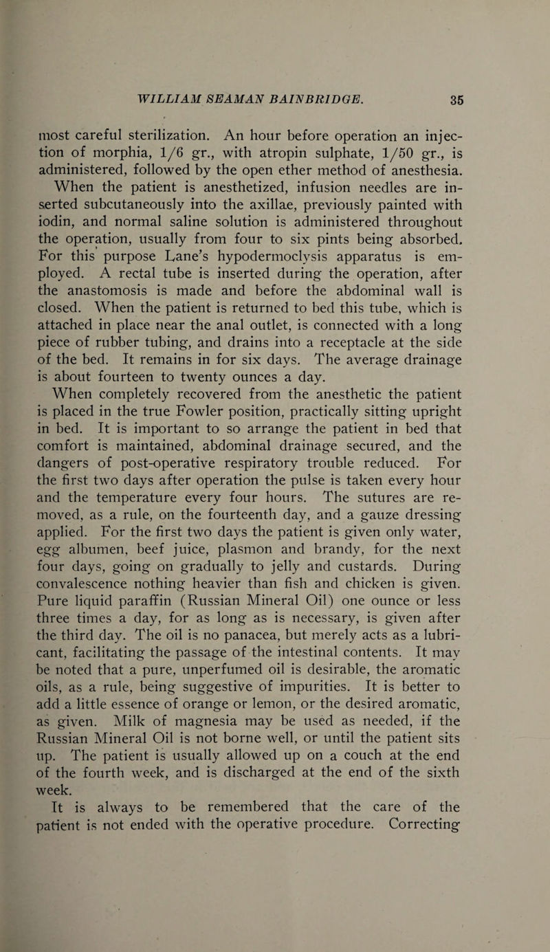 most careful sterilization. An hour before operation an injec¬ tion of morphia, 1/6 gr., with atropin sulphate, 1/50 gr., is administered, followed by the open ether method of anesthesia. When the patient is anesthetized, infusion needles are in¬ serted subcutaneously into the axillae, previously painted with iodin, and normal saline solution is administered throughout the operation, usually from four to six pints being absorbed. For this purpose Lane’s hypodermoclysis apparatus is em¬ ployed. A rectal tube is inserted during the operation, after the anastomosis is made and before the abdominal wall is closed. When the patient is returned to bed this tube, which is attached in place near the anal outlet, is connected with a long piece of rubber tubing, and drains into a receptacle at the side of the bed. It remains in for six days. The average drainage is about fourteen to twenty ounces a day. When completely recovered from the anesthetic the patient is placed in the true Fowler position, practically sitting upright in bed. It is important to so arrange the patient in bed that comfort is maintained, abdominal drainage secured, and the dangers of post-operative respiratory trouble reduced. For the first two days after operation the pulse is taken every hour and the temperature every four hours. The sutures are re¬ moved, as a rule, on the fourteenth day, and a gauze dressing applied. For the first two days the patient is given only water, egg albumen, beef juice, plasmon and brandy, for the next four days, going on gradually to jelly and custards. During convalescence nothing heavier than fish and chicken is given. Pure liquid paraffin (Russian Mineral Oil) one ounce or less three times a day, for as long as is necessary, is given after the third day. The oil is no panacea, but merely acts as a lubri¬ cant, facilitating the passage of the intestinal contents. It may be noted that a pure, unperfumed oil is desirable, the aromatic oils, as a rule, being suggestive of impurities. It is better to add a little essence of orange or lemon, or the desired aromatic, as given. Milk of magnesia may be used as needed, if the Russian Mineral Oil is not borne well, or until the patient sits up. The patient is usually allowed up on a couch at the end of the fourth week, and is discharged at the end of the sixth week. It is always to be remembered that the care of the patient is not ended with the operative procedure. Correcting