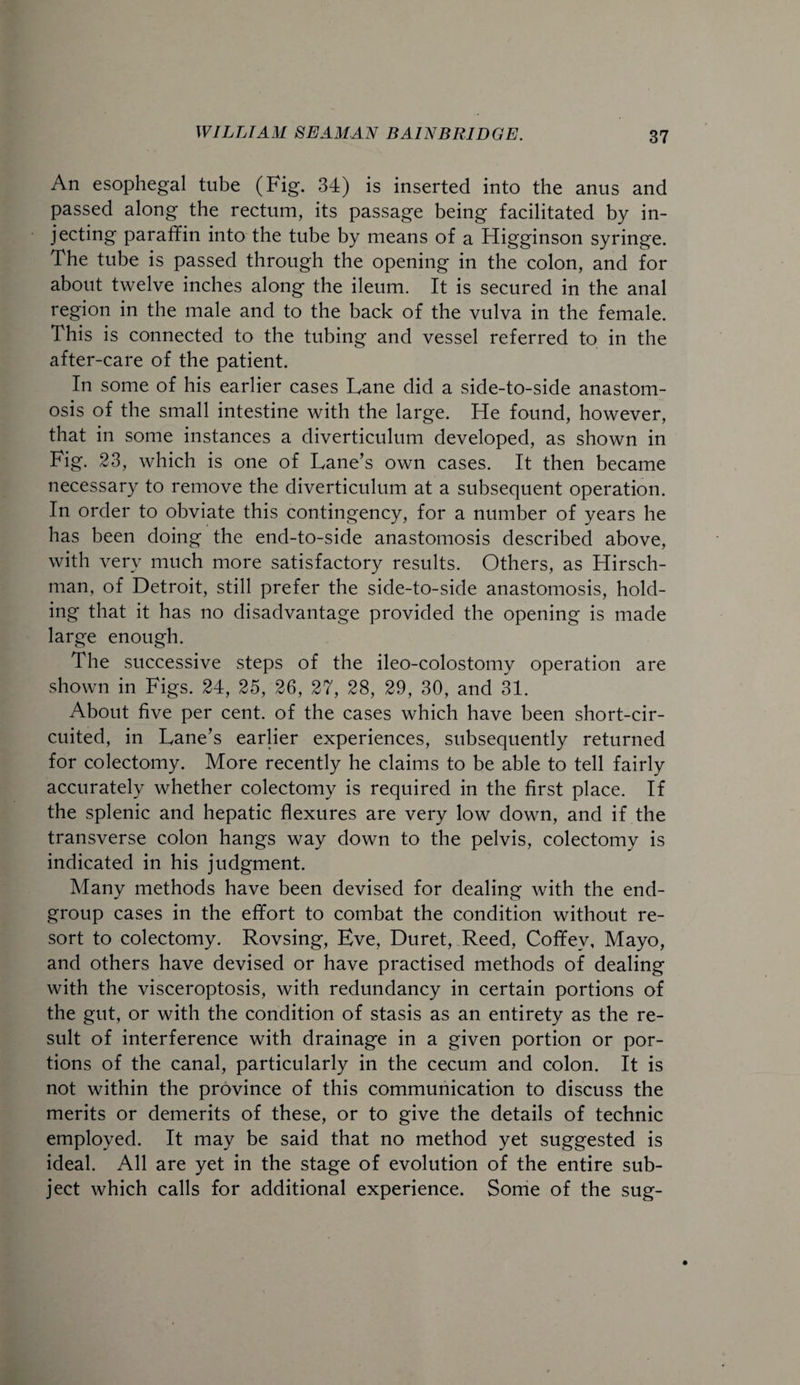 An esophegal tube (Fig. 34) is inserted into the anus and passed along the rectum, its passage being facilitated by in¬ jecting paraffin into the tube by means of a Higginson syringe. The tube is passed through the opening in the colon, and for about twelve inches along the ileum. It is secured in the anal region in the male and to the back of the vulva in the female. This is connected to the tubing and vessel referred to in the after-care of the patient. In some of his earlier cases Lane did a side-to-side anastom¬ osis of the small intestine with the large. He found, however, that in some instances a diverticulum developed, as shown in Fig. 23, which is one of Lane’s own cases. It then became necessary to remove the diverticulum at a subsequent operation. In order to obviate this contingency, for a number of years he has been doing the end-to-side anastomosis described above, with very much more satisfactory results. Others, as Hirsch- man, of Detroit, still prefer the side-to-side anastomosis, hold¬ ing that it has no disadvantage provided the opening is made large enough. The successive steps of the ileo-colostomy operation are shown in Figs. 24, 25, 26, 27, 28, 29, 30, and 31. About five per cent, of the cases which have been short-cir¬ cuited, in Lane’s earlier experiences, subsequently returned for colectomy. More recently he claims to be able to tell fairly accurately whether colectomy is required in the first place. If the splenic and hepatic flexures are very low down, and if the transverse colon hangs way down to the pelvis, colectomy is indicated in his judgment. Many methods have been devised for dealing with the end- group cases in the effort to combat the condition without re¬ sort to colectomy. Rovsing, Eve, Duret, Reed, Coffey, Mayo, and others have devised or have practised methods of dealing with the visceroptosis, with redundancy in certain portions of the gut, or with the condition of stasis as an entirety as the re¬ sult of interference with drainage in a given portion or por¬ tions of the canal, particularly in the cecum and colon. It is not within the province of this communication to discuss the merits or demerits of these, or to give the details of technic employed. It may be said that no method yet suggested is ideal. All are yet in the stage of evolution of the entire sub¬ ject which calls for additional experience. Some of the sug-