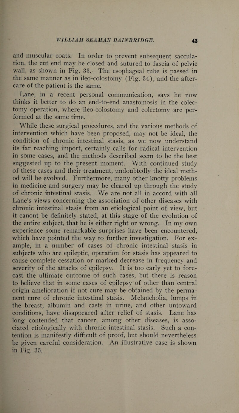 and muscular coats. In order to prevent subsequent saccula¬ tion, the cut end may be closed and sutured to fascia of pelvic wall, as shown in Fig. 33. The esophageal tube is passed in the same manner as in ileo-colostomy (Fig. 34), and the after¬ care of the patient is the same. Fane, in a recent personal communication, says he now thinks it better to do an end-to-end anastomosis in the colec¬ tomy operation, where ileo-colostomy and colectomy are per¬ formed at the same time. While these surgical procedures, and the various methods of intervention which have been proposed, may not be ideal, the condition of chronic intestinal stasis, as we now understand its far reaching import, certainly calls for radical intervention in some cases, and the methods described seem to be the best suggested up to the present moment. With continued study of these cases and their treatment, undoubtedly the ideal meth¬ od will be evolved. Furthermore, many other knotty problems in medicine and surgery may be cleared up through the study of chronic intestinal stasis. We are not all in accord with all Fane’s views concerning the association of other diseases with chronic intestinal stasis from an etiological point of view, but it canont be definitely stated, at this stage of the evolution of the entire subject, that he is either right or wrong. In my own experience some remarkable surprises have been encountered, which have pointed the way to further investigation. For ex¬ ample, in a number of cases of chronic intestinal stasis in subjects who are epileptic, operation for stasis has appeared to cause complete cessation or marked decrease in frequency and severity of the attacks of epilepsy. It is too early yet to fore¬ cast the ultimate outcome of such cases, but there is reason to believe that in some cases of epilepsy of other than central origin amelioration if not cure may be obtained by the perma¬ nent cure of chronic intestinal stasis. Melancholia, lumps in the breast, albumin and casts in urine, and other untoward conditions, have disappeared after relief of stasis. Fane has long contended that cancer, among other diseases, is asso¬ ciated etiologically with chronic intestinal stasis. Such a con¬ tention is manifestly difficult of proof, but should nevertheless be given careful consideration. An illustrative case is shown in Fig. 35.