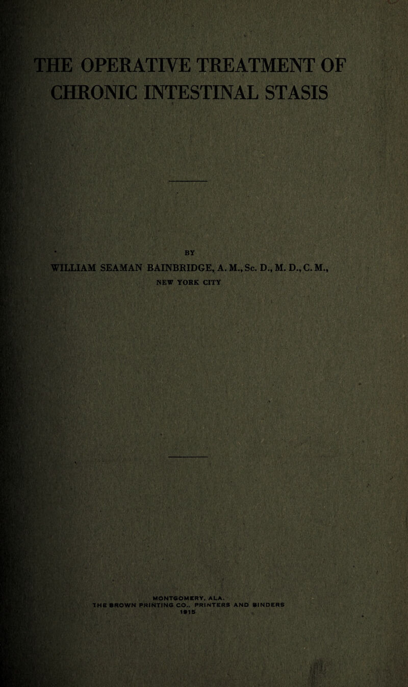 THE OPERATIVE TREATMENT OF CHRONIC INTESTINAL STASIS WILLIAM SEAMAN BAINBRIDGE, A. M, Sc. D.,M. D.,C.M., NEW YORK CITY ' * ', '; / * , ’V • ’• Cj'V* ’ •' - ■ ■■' 'a'3 :  : ; ■■■■'■/> ’mm: /;•'< BY ’ -t> fr>,v-y ■ ■ft ' ' i. ft » .v rm ‘fmMi ■ fjfB ■j* V a. v, ’ . m MONTGOMERY. ALA. THE BROWN PRINTING CO.. PRINTERS AND BINDERS /, *•«