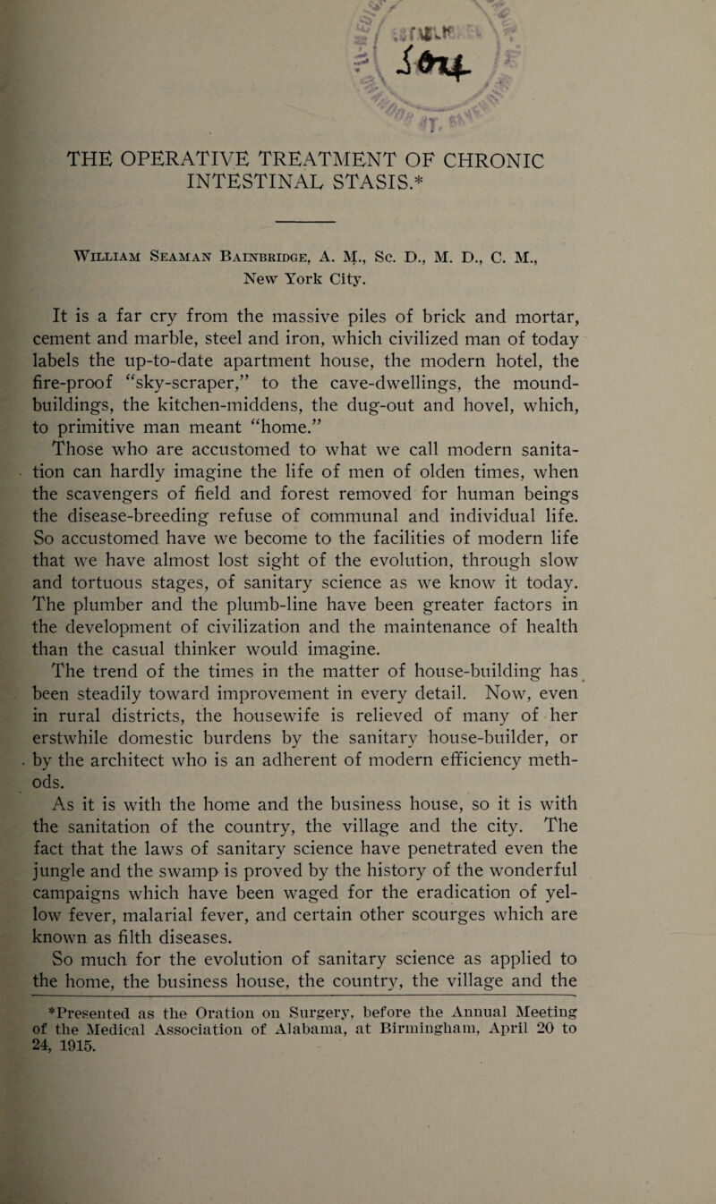 INTESTINAL STASIS.* William Seaman Bainbridge, A. M., Sc. D., M. D., C. M., New York City. It is a far cry from the massive piles of brick and mortar, cement and marble, steel and iron, which civilized man of today labels the up-to-date apartment house, the modern hotel, the fire-proof “sky-scraper,” to the cave-dwellings, the mound- buildings, the kitchen-middens, the dug-out and hovel, which, to primitive man meant “home.” Those who are accustomed to what we call modern sanita¬ tion can hardly imagine the life of men of olden times, when the scavengers of field and forest removed for human beings the disease-breeding refuse of communal and individual life. So accustomed have we become to the facilities of modern life that we have almost lost sight of the evolution, through slow and tortuous stages, of sanitary science as we know it today. The plumber and the plumb-line have been greater factors in the development of civilization and the maintenance of health than the casual thinker would imagine. The trend of the times in the matter of house-building has been steadily toward improvement in every detail. Now, even in rural districts, the housewife is relieved of many of her erstwhile domestic burdens by the sanitary house-builder, or by the architect who is an adherent of modern efficiency meth¬ ods. As it is with the home and the business house, so it is with the sanitation of the country, the village and the city. The fact that the laws of sanitary science have penetrated even the jungle and the swamp is proved by the history of the wonderful campaigns which have been waged for the eradication of yel¬ low fever, malarial fever, and certain other scourges which are known as filth diseases. So much for the evolution of sanitary science as applied to the home, the business house, the country, the village and the ♦Presented as the Oration on Surgery, before the Annual Meeting of the Medical Association of Alabama, at Birmingham, April 20 to 24, 1915.