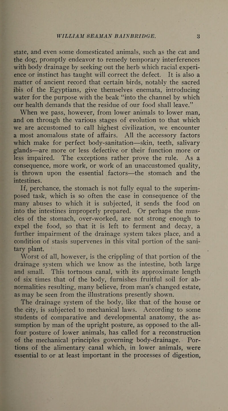 state, and even some domesticated animals, such as the cat and the dog, promptly endeavor to remedy temporary interferences with body drainage by seeking out the herb which racial experi¬ ence or instinct has taught will correct the defect. It is also a matter of ancient record that certain birds, notably the sacred ibis of the Egyptians, give themselves enemata, introducing water for the purpose with the beak “into the channel by which our health demands that the residue of our food shall leave/’ When we pass, however, from lower animals to lower man, and on through the various stages of evolution to that which we are accustomed to call highest civilization, we encounter a most anomalous state of affairs. All the accessory factors which make for perfect body-sanitation—skin, teeth, salivary glands—are more or less defective or their function more or less impaired. The exceptions rather prove the rule. As a consequence, more work, or work of an unaccustomed quality, is thrown upon the essential factors—the stomach and the intestines. If, perchance, the stomach is not fully equal to the superim¬ posed task, which is so often the case in consequence of the many abuses to which it is subjected, it sends the food on into the intestines improperly prepared. Or perhaps the mus¬ cles of the stomach, over-worked, are not strong enough to expel the food, so that it is left to ferment and decay, a further impairment of the drainage system takes place, and a condition of stasis supervenes in this vital portion of the sani¬ tary plant. Worst of all, however, is the crippling of that portion of the drainage system which we know as the intestine, both large and small. This tortuous canal, with its approximate length of six times that of the body, furnishes fruitful soil for ab¬ normalities resulting, many believe, from man’s changed estate, as may be seen from the illustrations presently shown. The drainage system of the body, like that of the house or the city, is subjected to mechanical laws. According to some students of comparative and developmental anatomy, the as¬ sumption by man of the upright posture, as opposed to the all- four posture of lower animals, has called for a reconstruction of the mechanical principles governing body-drainage. Por¬ tions of the alimentary canal which, in lower animals, were essential to or at least important in the processes of digestion.