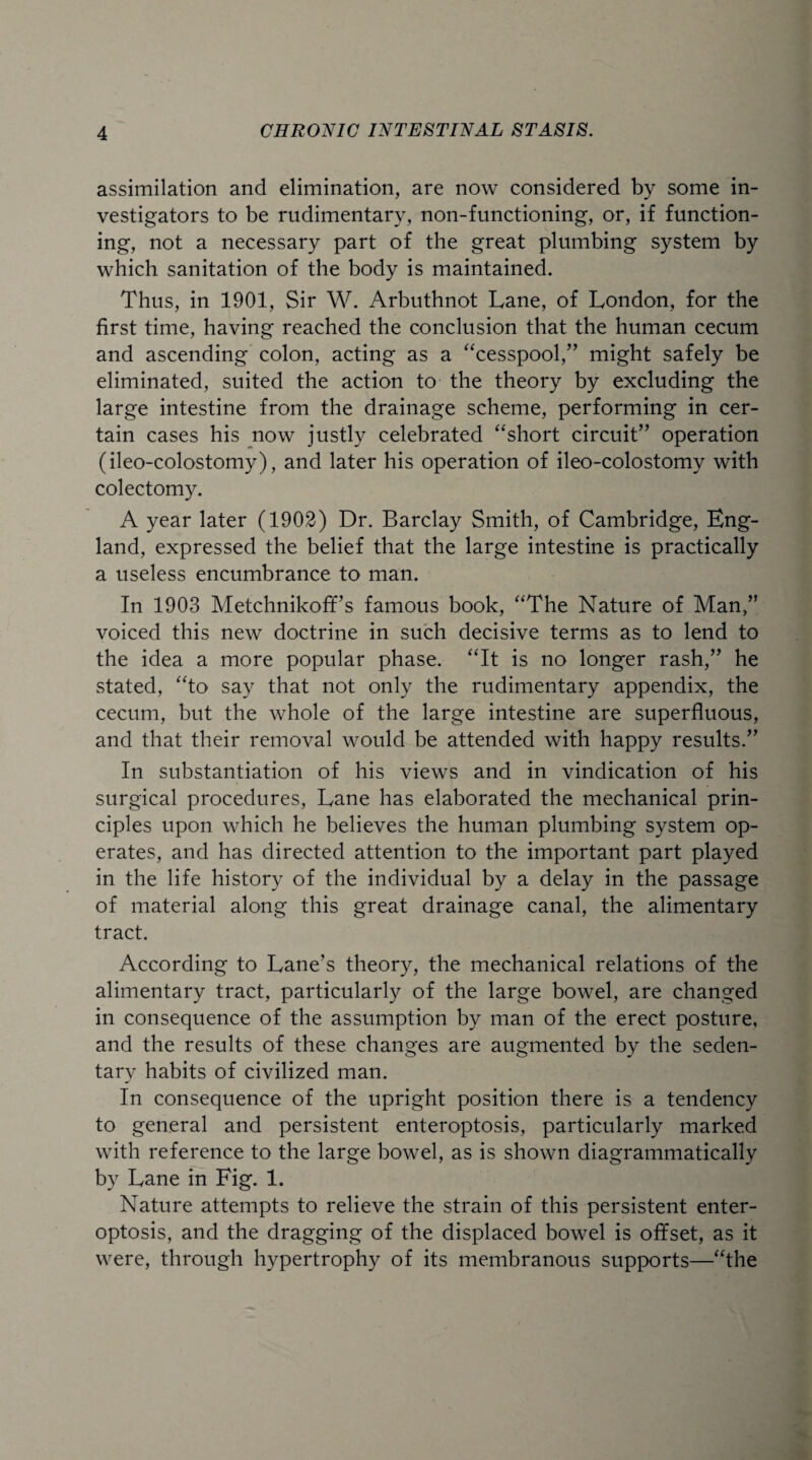 assimilation and elimination, are now considered by some in¬ vestigators to be rudimentary, non-functioning, or, if function¬ ing, not a necessary part of the great plumbing system by which sanitation of the body is maintained. Thus, in 1901, Sir W. Arbuthnot Lane, of London, for the first time, having reached the conclusion that the human cecum and ascending colon, acting as a “cesspool,” might safely be eliminated, suited the action to the theory by excluding the large intestine from the drainage scheme, performing in cer¬ tain cases his now justly celebrated “short circuit” operation (ileo-colostomy), and later his operation of ileo-colostomy with colectomy. A year later (1902) Dr. Barclay Smith, of Cambridge, Eng¬ land, expressed the belief that the large intestine is practically a useless encumbrance to man. In 1903 Metchnikoff’s famous book, “The Nature of Man,” voiced this new doctrine in such decisive terms as to lend to the idea a more popular phase. “It is no longer rash,” he stated, “to say that not only the rudimentary appendix, the cecum, but the whole of the large intestine are superfluous, and that their removal would be attended with happy results.” In substantiation of his views and in vindication of his surgical procedures, Lane has elaborated the mechanical prin¬ ciples upon which he believes the human plumbing system op¬ erates, and has directed attention to the important part played in the life history of the individual by a delay in the passage of material along this great drainage canal, the alimentary tract. According to Lane’s theory, the mechanical relations of the alimentary tract, particularly of the large bowel, are changed in consequence of the assumption by man of the erect posture, and the results of these changes are augmented by the seden- tarv habits of civilized man. m' In consequence of the upright position there is a tendency to general and persistent enteroptosis, particularly marked with reference to the large bowel, as is shown diagrammatically by Lane in Fig. 1. Nature attempts to relieve the strain of this persistent enter¬ optosis, and the dragging of the displaced bowel is offset, as it were, through hypertrophy of its membranous supports—“the