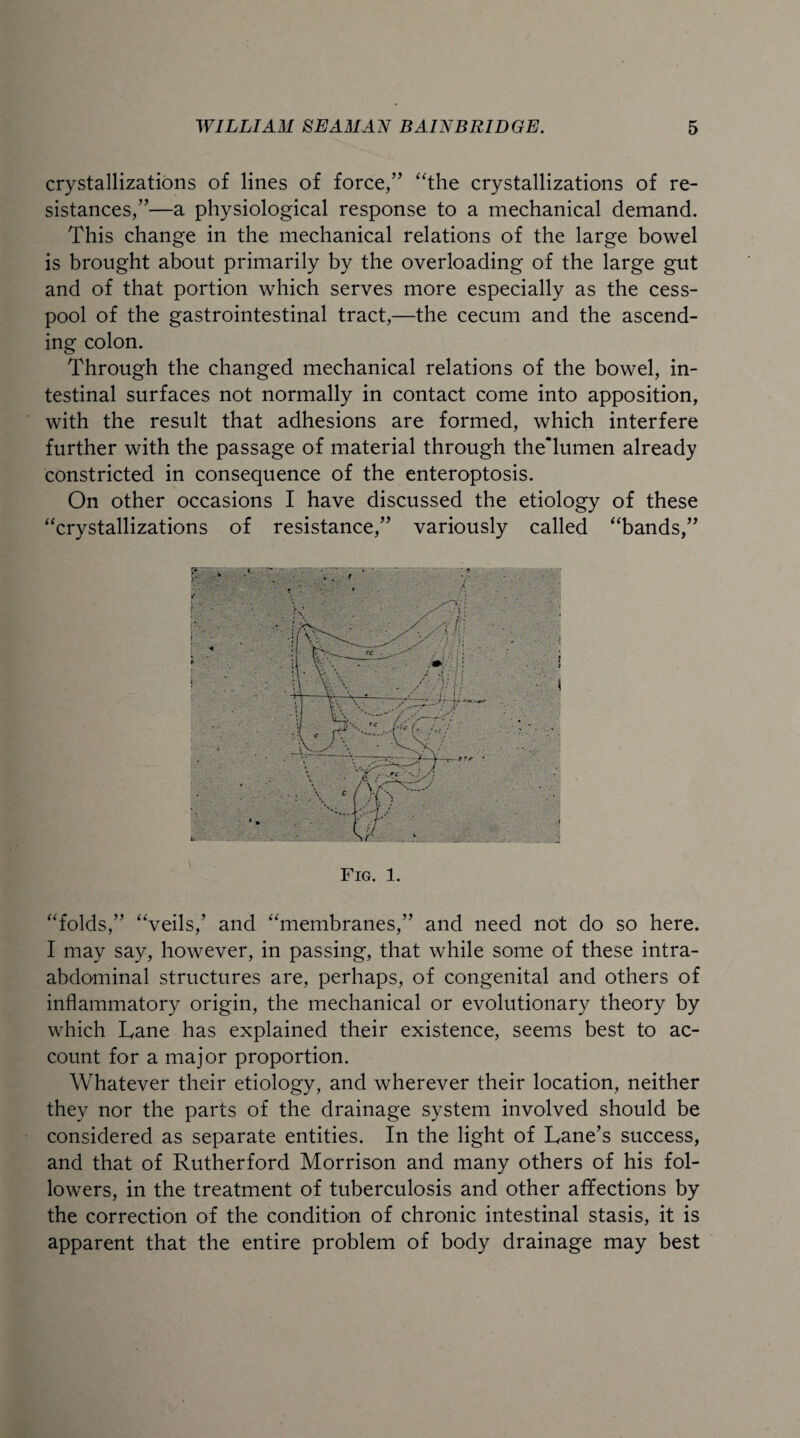 crystallizations of lines of force,” “the crystallizations of re¬ sistances,”—a physiological response to a mechanical demand. This change in the mechanical relations of the large bowel is brought about primarily by the overloading of the large gut and of that portion which serves more especially as the cess¬ pool of the gastrointestinal tract,—the cecum and the ascend¬ ing colon. Through the changed mechanical relations of the bowel, in¬ testinal surfaces not normally in contact come into apposition, with the result that adhesions are formed, which interfere further with the passage of material through the'lumen already constricted in consequence of the enteroptosis. On other occasions I have discussed the etiology of these “crystallizations of resistance,” variously called “bands,” Fig. 1. “folds,” “veils/ and “membranes,” and need not do so here. I may say, however, in passing, that while some of these intra¬ abdominal structures are, perhaps, of congenital and others of inflammatory origin, the mechanical or evolutionary theory by which Lane has explained their existence, seems best to ac¬ count for a major proportion. Whatever their etiology, and wherever their location, neither they nor the parts of the drainage system involved should be considered as separate entities. In the light of Lane’s success, and that of Rutherford Morrison and many others of his fol¬ lowers, in the treatment of tuberculosis and other affections by the correction of the condition of chronic intestinal stasis, it is apparent that the entire problem of body drainage may best