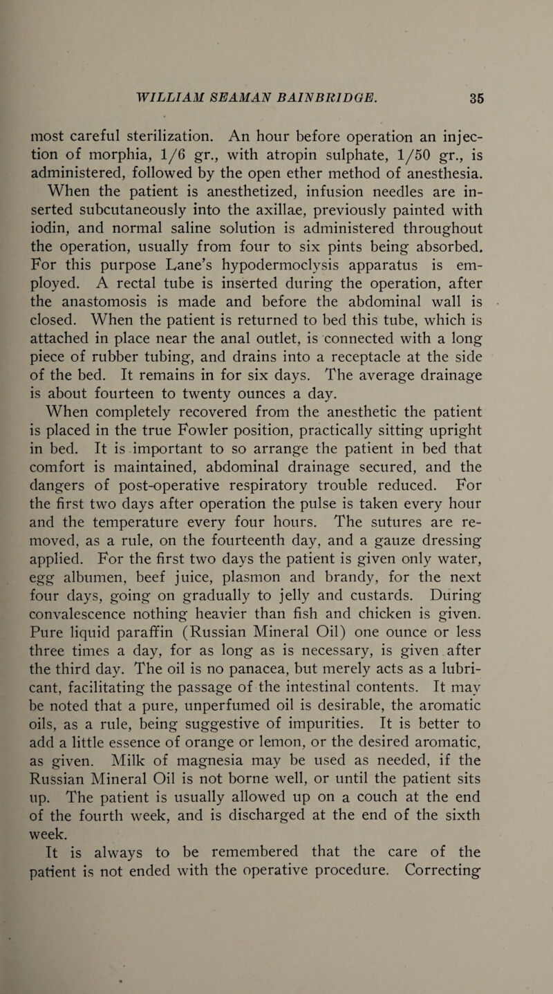 most careful sterilization. An hour before operation an injec¬ tion of morphia, 1/6 gr., with atropin sulphate, 1/50 gr., is administered, followed by the open ether method of anesthesia. When the patient is anesthetized, infusion needles are in¬ serted subcutaneously into the axillae, previously painted with iodin, and normal saline solution is administered throughout the operation, usually from four to six pints being absorbed. For this purpose Lane’s hypodermoclysis apparatus is em¬ ployed. A rectal tube is inserted during the operation, after the anastomosis is made and before the abdominal wall is closed. When the patient is returned to bed this tube, which is attached in place near the anal outlet, is connected with a long piece of rubber tubing, and drains into a receptacle at the side of the bed. It remains in for six days. The average drainage is about fourteen to twenty ounces a day. When completely recovered from the anesthetic the patient is placed in the true Fowler position, practically sitting upright in bed. It is important to so arrange the patient in bed that comfort is maintained, abdominal drainage secured, and the dangers of post-operative respiratory trouble reduced. For the first two days after operation the pulse is taken every hour and the temperature every four hours. The sutures are re¬ moved, as a rule, on the fourteenth day, and a gauze dressing applied. For the first two days the patient is given only water, egg albumen, beef juice, plasmon and brandy, for the next four days, going on gradually to jelly and custards. During convalescence nothing heavier than fish and chicken is given. Pure liquid paraffin (Russian Mineral Oil) one ounce or less three times a day, for as long as is necessary, is given after the third day. The oil is no panacea, but merely acts as a lubri¬ cant, facilitating the passage of the intestinal contents. It may be noted that a pure, unperfumed oil is desirable, the aromatic oils, as a rule, being suggestive of impurities. It is better to add a little essence of orange or lemon, or the desired aromatic, as given. Milk of magnesia may be used as needed, if the Russian Mineral Oil is not borne well, or until the patient sits up. The patient is usually allowed up on a couch at the end of the fourth week, and is discharged at the end of the sixth week. It is always to be remembered that the care of the patient is not ended with the operative procedure. Correcting